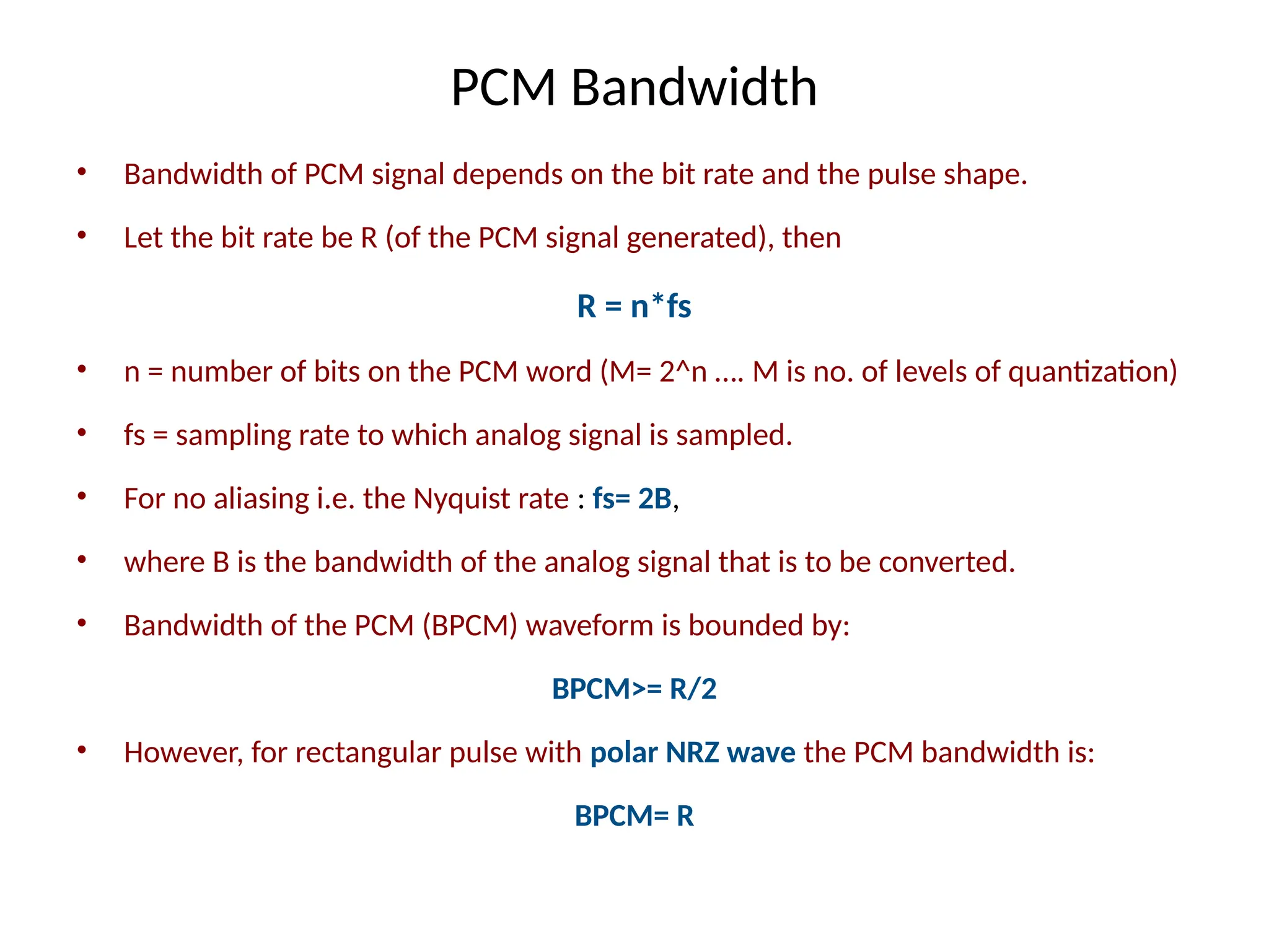 PCM Bandwidth
• Bandwidth of PCM signal depends on the bit rate and the pulse shape.
• Let the bit rate be R (of the PCM signal generated), then
R = n*fs
• n = number of bits on the PCM word (M= 2^n …. M is no. of levels of quantization)
• fs = sampling rate to which analog signal is sampled.
• For no aliasing i.e. the Nyquist rate : fs= 2B,
• where B is the bandwidth of the analog signal that is to be converted.
• Bandwidth of the PCM (BPCM) waveform is bounded by:
BPCM>= R/2
• However, for rectangular pulse with polar NRZ wave the PCM bandwidth is:
BPCM= R
 
