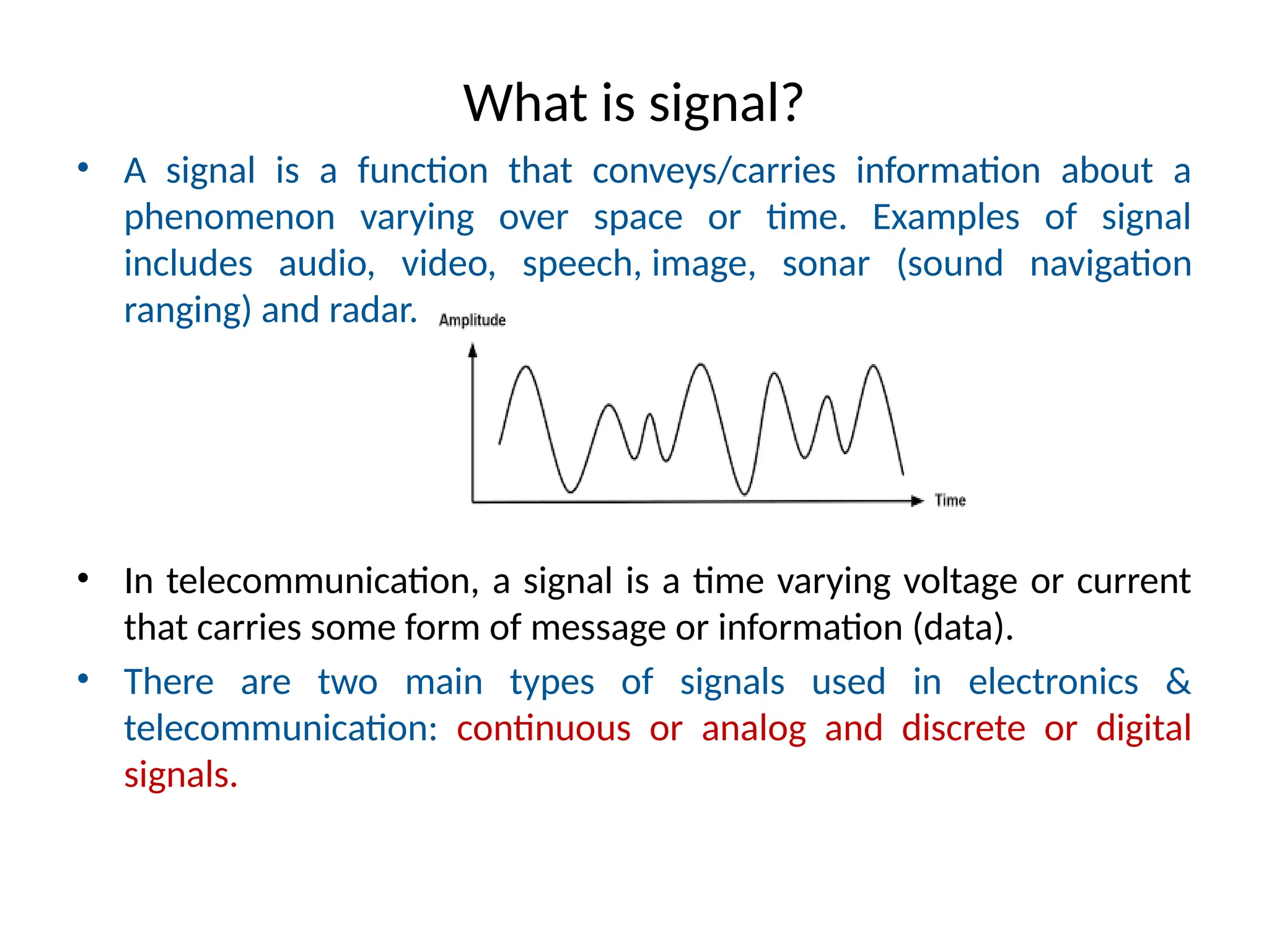 What is signal?
• A signal is a function that conveys/carries information about a
phenomenon varying over space or time. Examples of signal
includes audio, video, speech, image, sonar (sound navigation
ranging) and radar.
• In telecommunication, a signal is a time varying voltage or current
that carries some form of message or information (data).
• There are two main types of signals used in electronics &
telecommunication: continuous or analog and discrete or digital
signals.
 