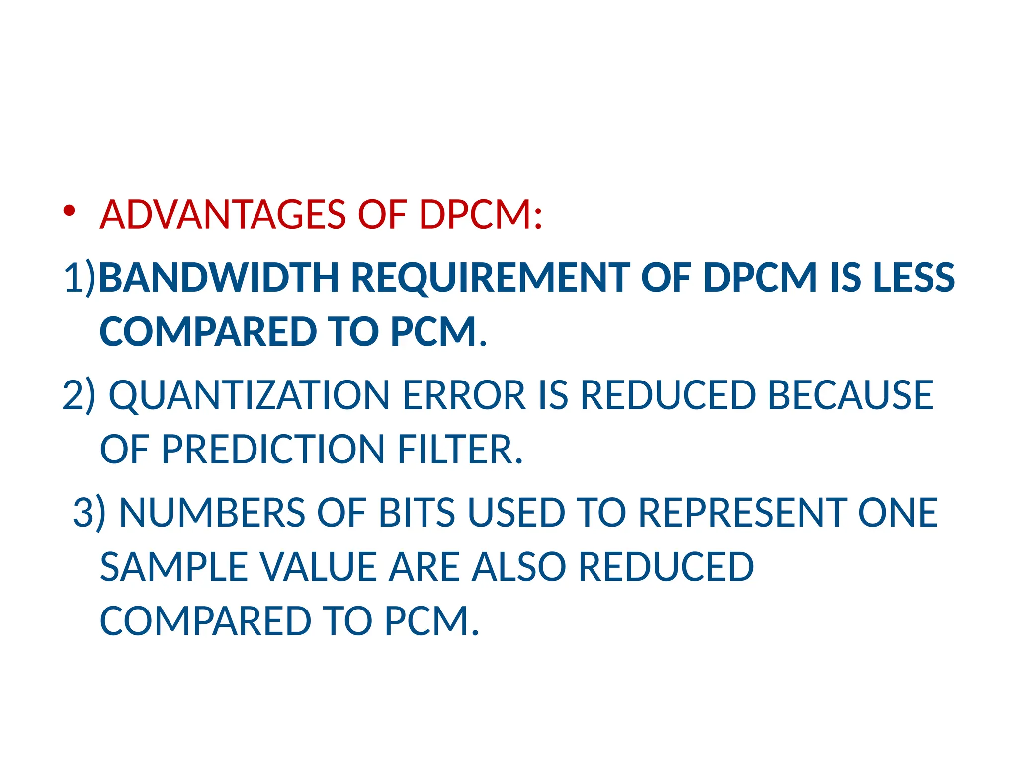 • ADVANTAGES OF DPCM:
1)BANDWIDTH REQUIREMENT OF DPCM IS LESS
COMPARED TO PCM.
2) QUANTIZATION ERROR IS REDUCED BECAUSE
OF PREDICTION FILTER.
3) NUMBERS OF BITS USED TO REPRESENT ONE
SAMPLE VALUE ARE ALSO REDUCED
COMPARED TO PCM.
 