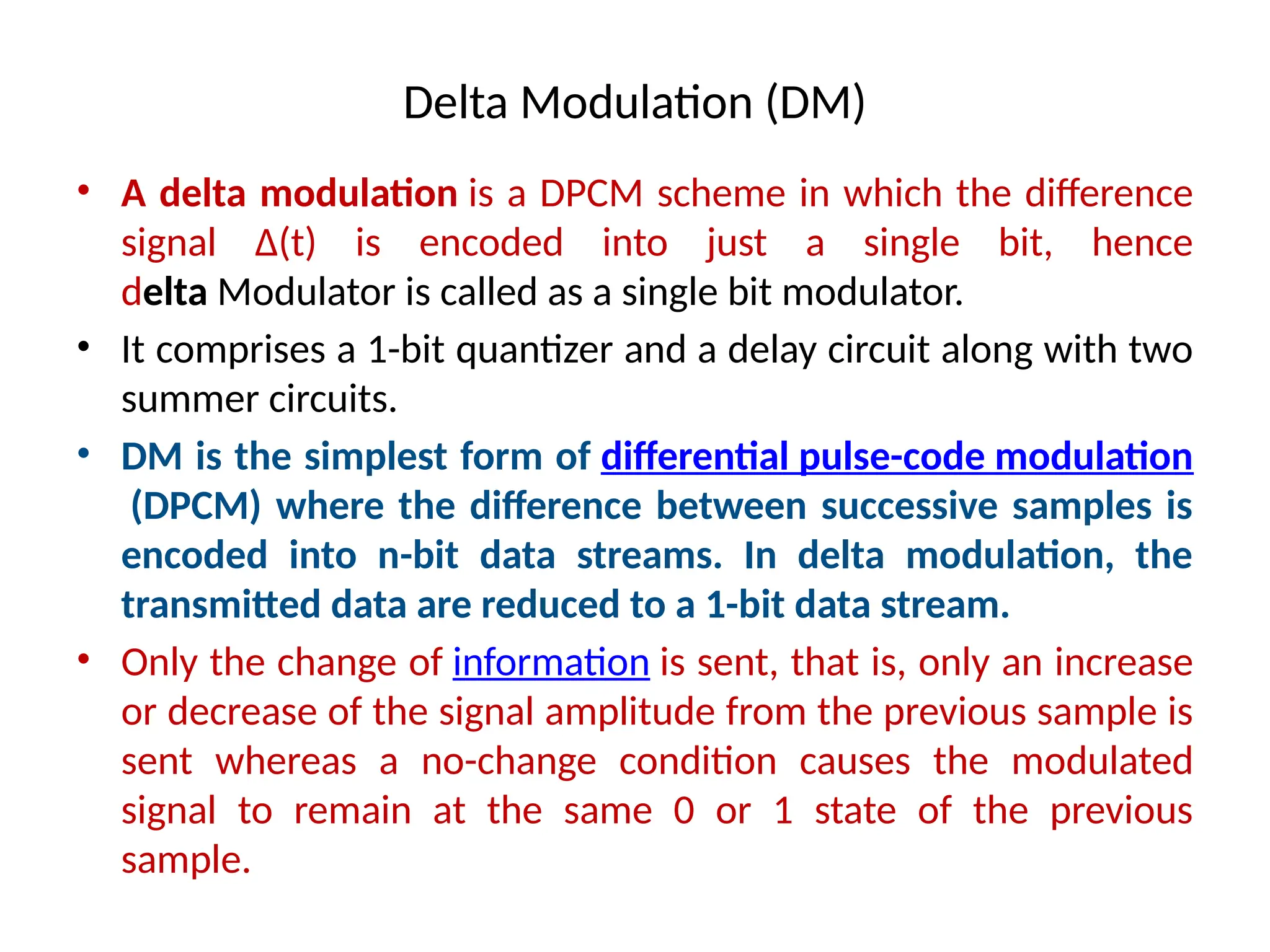 Delta Modulation (DM)
• A delta modulation is a DPCM scheme in which the difference
signal Δ(t) is encoded into just a single bit, hence
delta Modulator is called as a single bit modulator.
• It comprises a 1-bit quantizer and a delay circuit along with two
summer circuits.
• DM is the simplest form of differential pulse-code modulation
(DPCM) where the difference between successive samples is
encoded into n-bit data streams. In delta modulation, the
transmitted data are reduced to a 1-bit data stream.
• Only the change of information is sent, that is, only an increase
or decrease of the signal amplitude from the previous sample is
sent whereas a no-change condition causes the modulated
signal to remain at the same 0 or 1 state of the previous
sample.
 