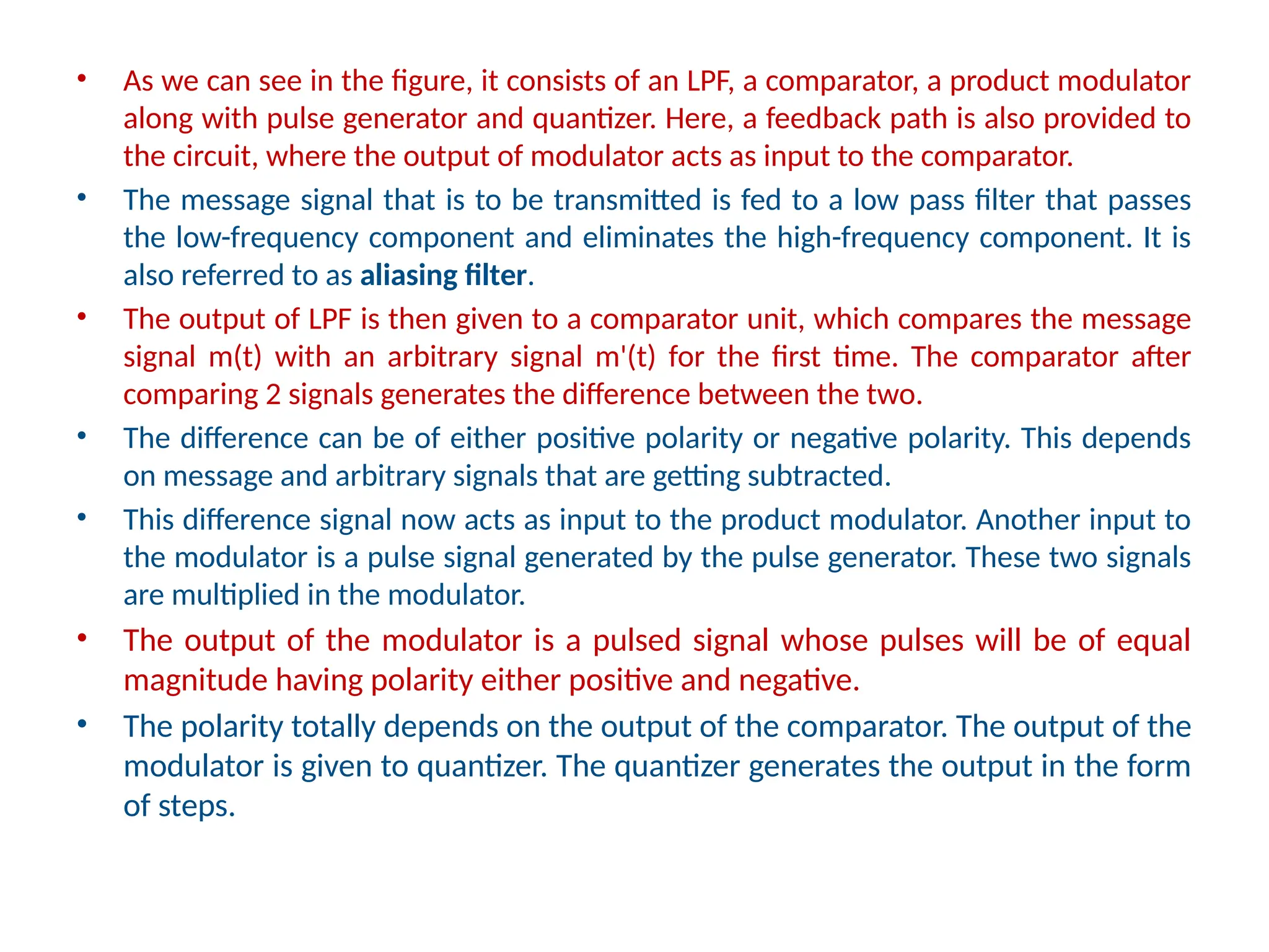 • As we can see in the figure, it consists of an LPF, a comparator, a product modulator
along with pulse generator and quantizer. Here, a feedback path is also provided to
the circuit, where the output of modulator acts as input to the comparator.
• The message signal that is to be transmitted is fed to a low pass filter that passes
the low-frequency component and eliminates the high-frequency component. It is
also referred to as aliasing filter.
• The output of LPF is then given to a comparator unit, which compares the message
signal m(t) with an arbitrary signal m'(t) for the first time. The comparator after
comparing 2 signals generates the difference between the two.
• The difference can be of either positive polarity or negative polarity. This depends
on message and arbitrary signals that are getting subtracted.
• This difference signal now acts as input to the product modulator. Another input to
the modulator is a pulse signal generated by the pulse generator. These two signals
are multiplied in the modulator.
• The output of the modulator is a pulsed signal whose pulses will be of equal
magnitude having polarity either positive and negative.
• The polarity totally depends on the output of the comparator. The output of the
modulator is given to quantizer. The quantizer generates the output in the form
of steps.
 
