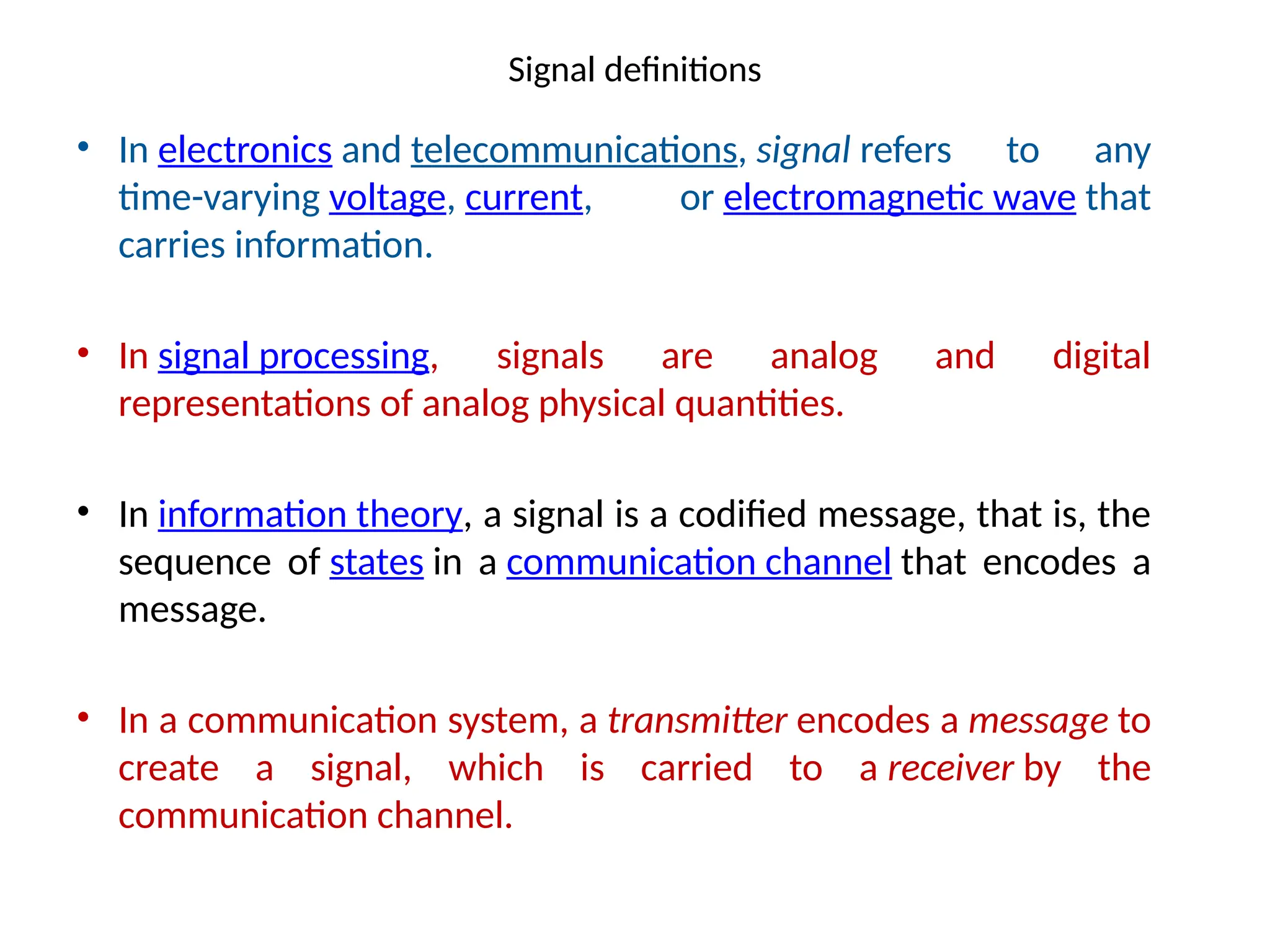 Signal definitions
• In electronics and telecommunications, signal refers to any
time-varying voltage, current, or electromagnetic wave that
carries information.
• In signal processing, signals are analog and digital
representations of analog physical quantities.
• In information theory, a signal is a codified message, that is, the
sequence of states in a communication channel that encodes a
message.
• In a communication system, a transmitter encodes a message to
create a signal, which is carried to a receiver by the
communication channel.
 