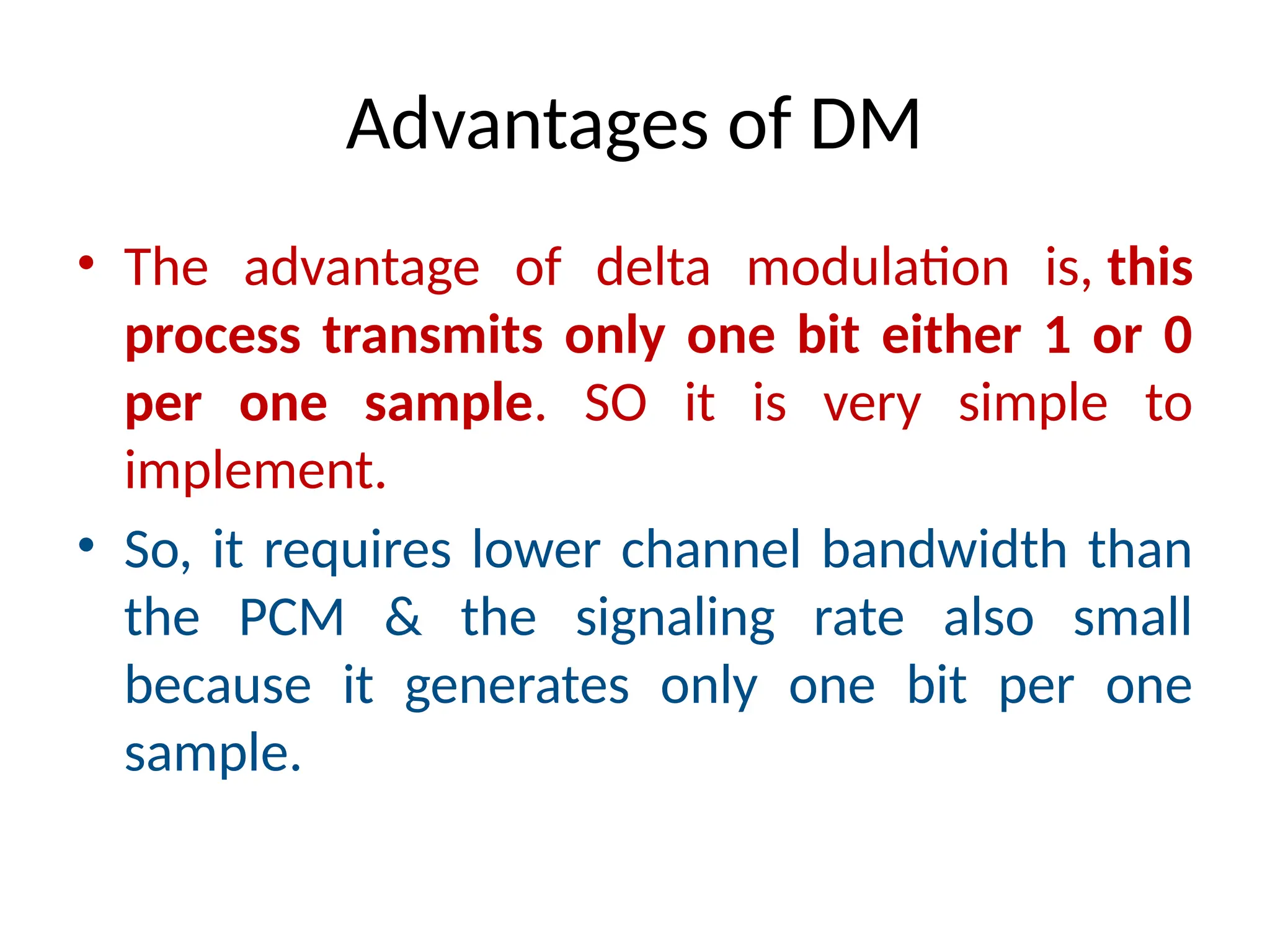 Advantages of DM
• The advantage of delta modulation is, this
process transmits only one bit either 1 or 0
per one sample. SO it is very simple to
implement.
• So, it requires lower channel bandwidth than
the PCM & the signaling rate also small
because it generates only one bit per one
sample.
 