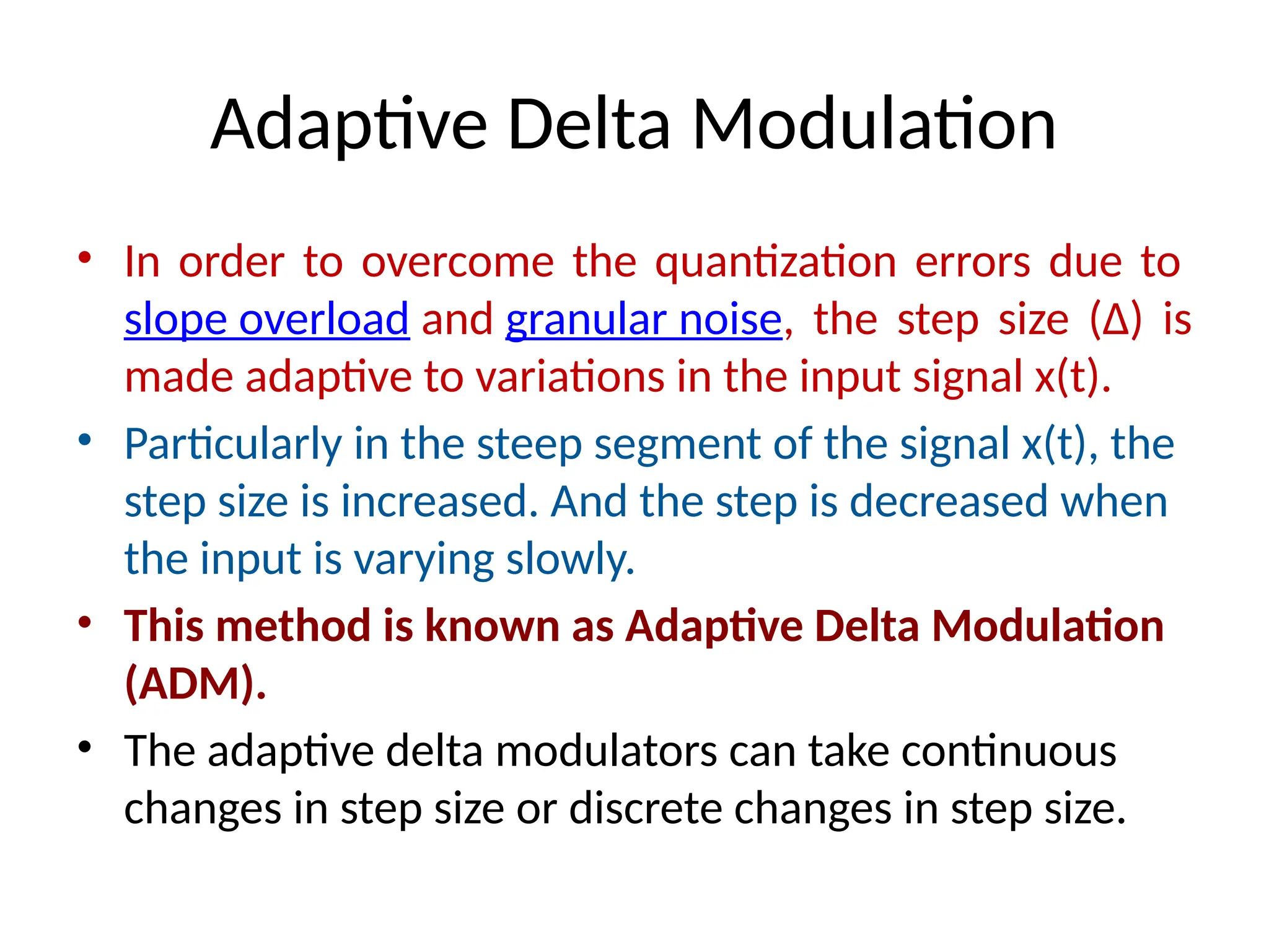 Adaptive Delta Modulation
• In order to overcome the quantization errors due to
slope overload and granular noise, the step size (Δ) is
made adaptive to variations in the input signal x(t).
• Particularly in the steep segment of the signal x(t), the
step size is increased. And the step is decreased when
the input is varying slowly.
• This method is known as Adaptive Delta Modulation
(ADM).
• The adaptive delta modulators can take continuous
changes in step size or discrete changes in step size.
 
