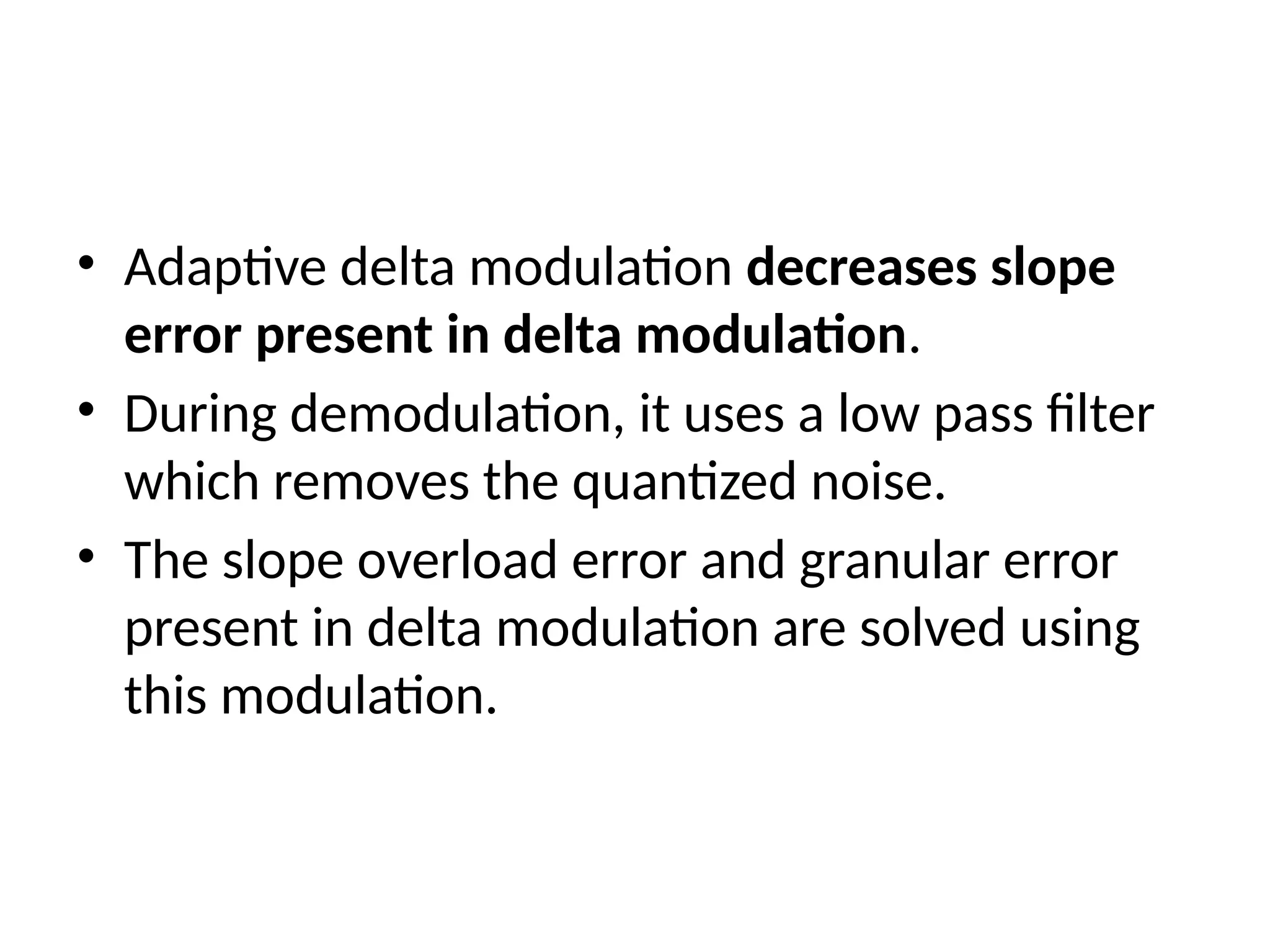 • Adaptive delta modulation decreases slope
error present in delta modulation.
• During demodulation, it uses a low pass filter
which removes the quantized noise.
• The slope overload error and granular error
present in delta modulation are solved using
this modulation.
 