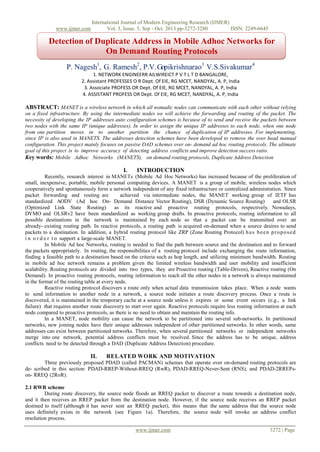 www.ijmer.com

International Journal of Modern Engineering Research (IJMER)
Vol. 3, Issue. 5, Sep - Oct. 2013 pp-3272-3280
ISSN: 2249-6645

Detection of Duplicate Address in Mobile Adhoc Networks for
On Demand Routing Protocols
P. Nagesh1, G. Ramesh2, P.V. Gopikrishnarao3 V.S.Sivakumar4
1. NETWORK ENGINEERR AILWIREICT P V T L T D BANGALORE,
2. Assistant PROFESSES O R Dept. Of EIE, RG MCET, NANDYAL, A. P, India
3. Associate PROFESS OR Dept. Of EIE, RG MCET, NANDYAL, A. P, India
4. ASSISTANT PROFESS OR Dept. Of EIE, RG MCET, NANDYAL, A. P, India

ABSTRACT: MANET is a wireless network in which all nomadic nodes can communicate with each other without relying
on a fixed infrastructure. By using the intermediate nodes we will achieve the forwarding and routing of the packet. The
necessity of developing the IP addresses auto configuration schemes is because of to send and receive the packets between
two nodes with the same IP (unique addresses). In order to assign the unique IP addresses to each node, when one node
from one partition moves in to another partition the chance of duplication of IP addresses. For implementing,
since IP is also used in MANETS. The addresses detection schemes have been developed to remove the over head manual
configuration. This project mainly focuses on passive DAD schemes over on- demand ad hoc routing protocols. The ultimate
goal of this project is to improve accuracy of detecting address conflicts and improve detection success ratio.
Key words: Mobile Adhoc Networks (MANETS), on demand routing protocols, Duplicate Address Detection

I.

INTRODUCTION

Recently, research interest in MANETs (Mobile Ad Hoc Networks) has increased because of the proliferation of
small, inexpensive, portable, mobile personal computing devices. A MANET is a group of mobile, wireless nodes which
cooperatively and spontaneously form a network independent of any fixed infrastructure or centralized administration. Since
packet forwarding and routing are
achieved via intermediate nodes, the MANET working group of IETF has
standardized AODV (Ad hoc On- Demand Distance Vector Routing), DSR (Dynamic Source Routing)
and OLSR
(Optimized Link State Routing)
as its reactive and proactive routing protocols, respectively. Nowadays,
DYMO and OLSRv2 have been standardized as working group drafts. In proactive protocols, routing information to all
possible destinations in the network is maintained by each node so that a packet can be transmitted over an
already- existing routing path. In reactive protocols, a routing path is acquired on-demand when a source desires to send
packets to a destination. In addition, a hybrid routing protocol like ZRP (Zone Routing Protocol) h a s b e e n p r o p o s e d
i n o r d e r t o support a large-scale MANET.
In Mobile Ad hoc Networks, routing is needed to find the path between source and the destination and to forward
the packets appropriately. In routing, the responsibilities of a routing protocol include exchanging the route information,
finding a feasible path to a destination based on the criteria such as hop length, and utilizing minimum bandwidth. Routing
in mobile ad hoc network remains a problem given the limited wireless bandwidth and user mobility and insufficient
scalability. Routing protocols are divided into two types, they are Proactive routing (Table-Driven), Reactive routing (On
Demand). In proactive routing protocols, routing information to reach all the other nodes in a network is always maintained
in the format of the routing table at every node.
Reactive routing protocol discovers a route only when actual data transmission takes place. When a node wants
to send information to another node in a network, a source node initiates a route discovery process. Once a route is
discovered, it is maintained in the temporary cache at a source node unless it expires or some event occurs (e.g., a link
failure) that requires another route discovery to start over again. Reactive protocols require less routing information at each
node compared to proactive protocols, as there is no need to obtain and maintain the routing info.
In a MANET, node mobility can cause the network to be partitioned into several sub-networks. In partitioned
networks, new joining nodes have their unique addresses independent of other partitioned networks. In other words, same
addresses can exist between partitioned networks. Therefore, when several partitioned networks or independent networks
merge into one network, potential address conflicts must be resolved. Since the address has to be unique, address
conflicts need to be detected through a DAD (Duplicate Address Detection) procedure.

II.

REL ATED WORK AND MOTIVATION

Three previously proposed PDAD (called PACMAN) schemes that operate over on-demand routing protocols are
de- scribed in this section: PDAD-RREP-Without-RREQ (RwR), PDAD-RREQ-Never-Sent (RNS), and PDAD-2RREPson- RREQ (2RoR).
2.1 RWR scheme
During route discovery, the source node floods an RREQ packet to discover a route towards a destination node,
and it then receives an RREP packet from the destination node. However, if the source node receives an RREP packet
destined to itself (although it has never sent an RREQ packet), this means that the same address that the source node
uses definitely exists in the network (see Figure 1a). Therefore, the source node will invoke an address conflict
resolution process.
www.ijmer.com

3272 | Page

 