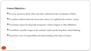 2
Course Objectives :
To create awareness about values and ethics enshrined in the Constitution of India .
To sensitize students about the democratic values to be upheld in the modern society
To inculcate respect for all people irrespective of their religion or other affiliations
To instill the scientific temper in the students’ minds and develop their critical thinking.
To promote sense of responsibility and understanding of the duties of citizen
 