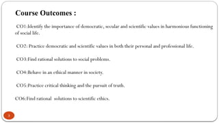 Course Outcomes :
3
CO1:Identify the importance of democratic, secular and scientific values in harmonious functioning
of social life.
CO2: Practice democratic and scientific values in both their personal and professional life.
CO3:Find rational solutions to social problems.
CO4:Behave in an ethical manner in society.
CO5:Practice critical thinking and the pursuit of truth.
CO6:Find rational solutions to scientific ethics.
 