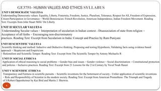 GE3751- HUMAN VALUES AND ETHICS SYLLABUS
4
UNIT I DEMOCRATIC VALUES 6
Understanding Democratic values: Equality, Liberty, Fraternity, Freedom, Justice, Pluralism, Tolerance, Respect for All, Freedom of Expression,
Citizen Participation in Governance – World Democracies: French Revolution, American Independence, Indian Freedom Movement. Reading
Text: Excerpts from John Stuart Mills’ On Liberty
UNIT II SECULAR VALUES 6
Understanding Secular values – Interpretation of secularism in Indian context - Disassociation of state from religion –
Acceptance of all faiths – Encouraging non-discriminatory
practices. Reading Text: Excerpt from Secularism in India: Concept and Practice by Ram Puniyani
UNIT III SCIENTIFIC VALUES 6
Scientific thinking and method: Inductive and Deductive thinking, Proposing and testing Hypothesis, Validating facts using evidence based
approach – Skepticism and Empiricism
– Rationalism and Scientific Temper. Reading Text: Excerpt from The Scientific Temper by Antony Michaelis R
UNIT IV SOCIAL ETHICS 6
Application of ethical reasoning to social problems – Gender bias and issues – Gender violence – Social discrimination – Constitutional protection
and policies – Inclusive practices. Reading Text: Excerpt from 21 Lessons for the 21st Century by Yuval Noah Harari
UNIT V SCIENTIFIC ETHICS 6
Transparency and Fairness in scientific pursuits – Scientific inventions for the betterment of society - Unfair application of scientific inventions
– Role and Responsibility of Scientist in the modern society. Reading Text: Excerpt from American Prometheus: The Triumph and Tragedy
of J.Robert Oppenheimer by Kai Bird and Martin J. Sherwin.
 
