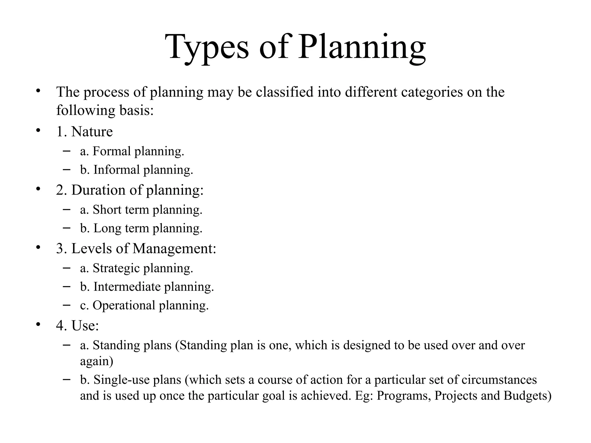 Types of Planning
• The process of planning may be classified into different categories on the
following basis:
• 1. Nature
– a. Formal planning.
– b. Informal planning.
• 2. Duration of planning:
– a. Short term planning.
– b. Long term planning.
• 3. Levels of Management:
– a. Strategic planning.
– b. Intermediate planning.
– c. Operational planning.
• 4. Use:
– a. Standing plans (Standing plan is one, which is designed to be used over and over
again)
– b. Single-use plans (which sets a course of action for a particular set of circumstances
and is used up once the particular goal is achieved. Eg: Programs, Projects and Budgets)
 