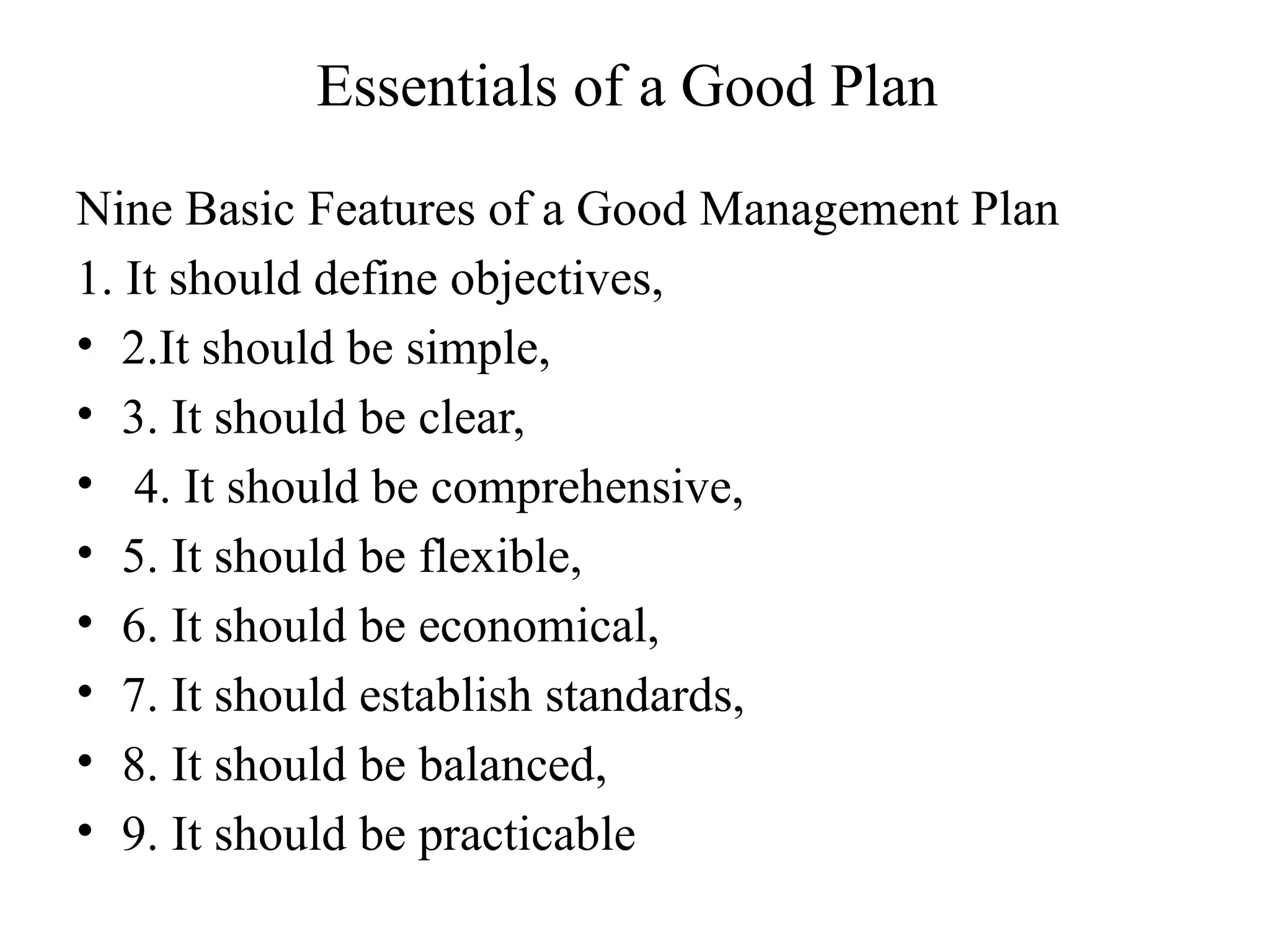 Essentials of a Good Plan
Nine Basic Features of a Good Management Plan
1. It should define objectives,
• 2.It should be simple,
• 3. It should be clear,
• 4. It should be comprehensive,
• 5. It should be flexible,
• 6. It should be economical,
• 7. It should establish standards,
• 8. It should be balanced,
• 9. It should be practicable
 