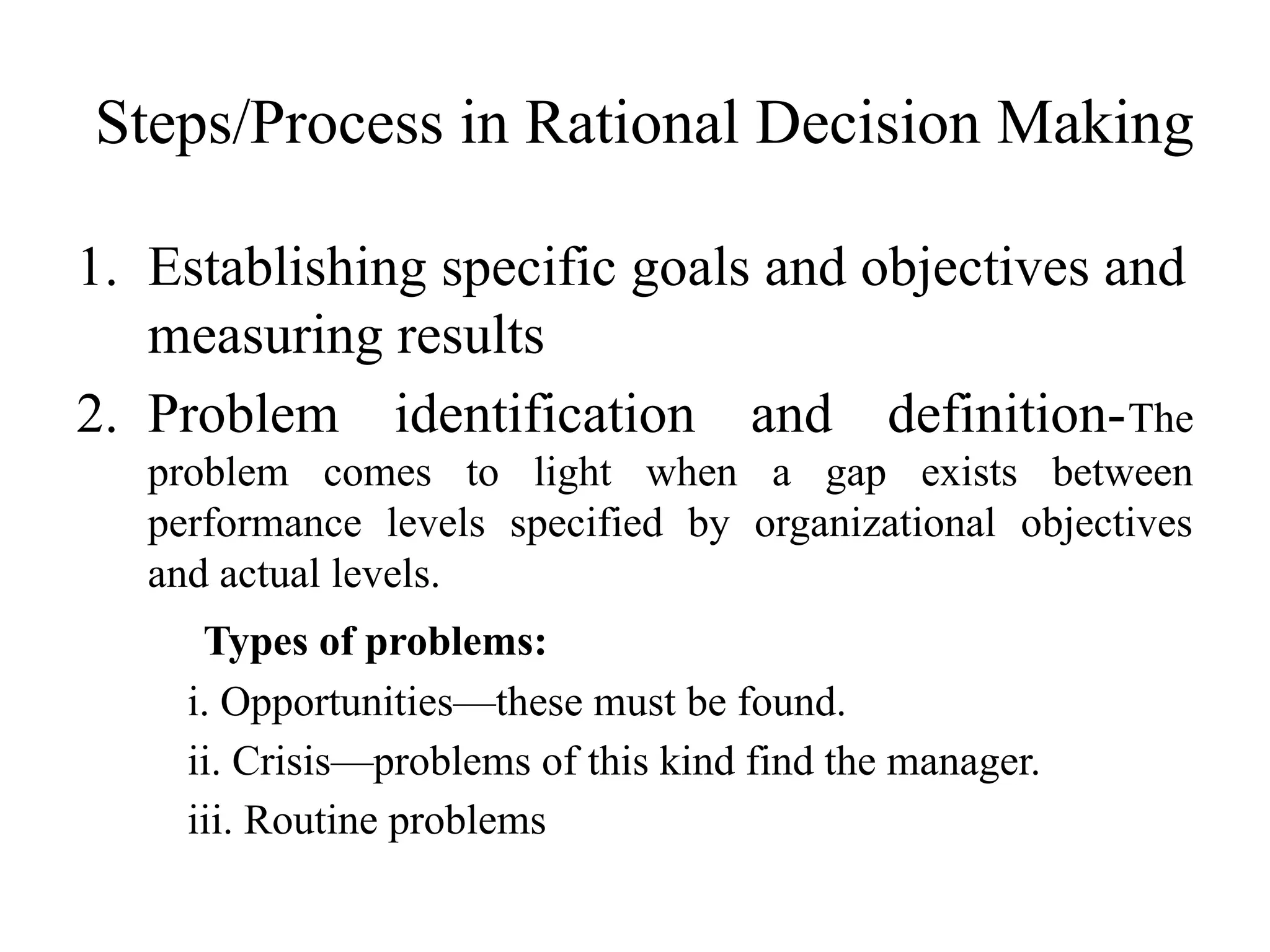 Steps/Process in Rational Decision Making
1. Establishing specific goals and objectives and
measuring results
2. Problem identification and definition-The
problem comes to light when a gap exists between
performance levels specified by organizational objectives
and actual levels.
Types of problems:
i. Opportunities—these must be found.
ii. Crisis—problems of this kind find the manager.
iii. Routine problems
 