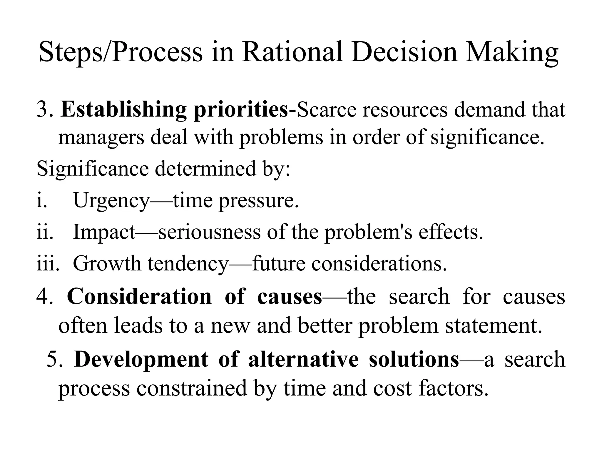 Steps/Process in Rational Decision Making
3. Establishing priorities-Scarce resources demand that
managers deal with problems in order of significance.
Significance determined by:
i. Urgency—time pressure.
ii. Impact—seriousness of the problem's effects.
iii. Growth tendency—future considerations.
4. Consideration of causes—the search for causes
often leads to a new and better problem statement.
5. Development of alternative solutions—a search
process constrained by time and cost factors.
 