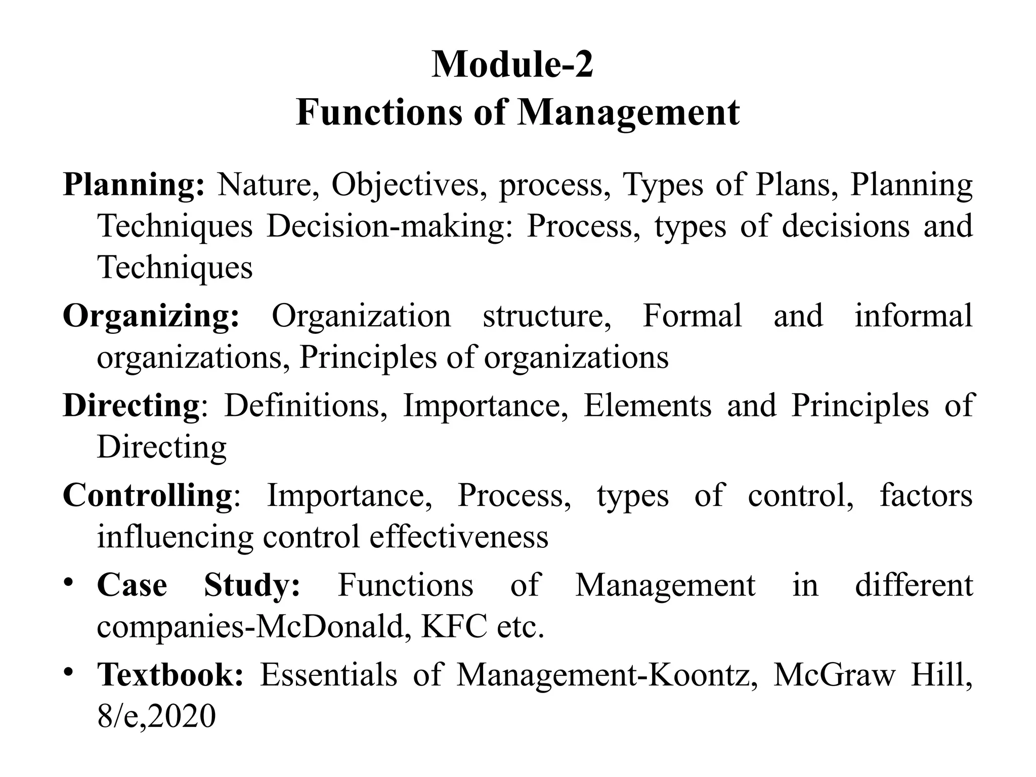 Module-2
Functions of Management
Planning: Nature, Objectives, process, Types of Plans, Planning
Techniques Decision-making: Process, types of decisions and
Techniques
Organizing: Organization structure, Formal and informal
organizations, Principles of organizations
Directing: Definitions, Importance, Elements and Principles of
Directing
Controlling: Importance, Process, types of control, factors
influencing control effectiveness
• Case Study: Functions of Management in different
companies-McDonald, KFC etc.
• Textbook: Essentials of Management-Koontz, McGraw Hill,
8/e,2020
 
