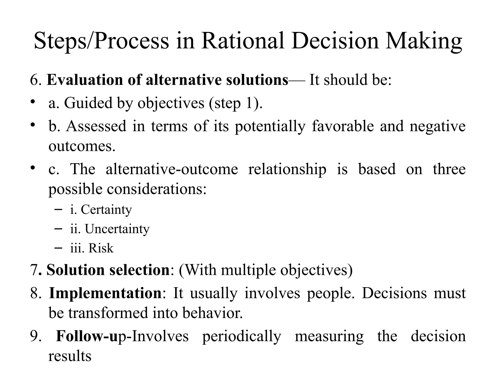 Steps/Process in Rational Decision Making
6. Evaluation of alternative solutions— It should be:
• a. Guided by objectives (step 1).
• b. Assessed in terms of its potentially favorable and negative
outcomes.
• c. The alternative-outcome relationship is based on three
possible considerations:
– i. Certainty
– ii. Uncertainty
– iii. Risk
7. Solution selection: (With multiple objectives)
8. Implementation: It usually involves people. Decisions must
be transformed into behavior.
9. Follow-up-Involves periodically measuring the decision
results
 
