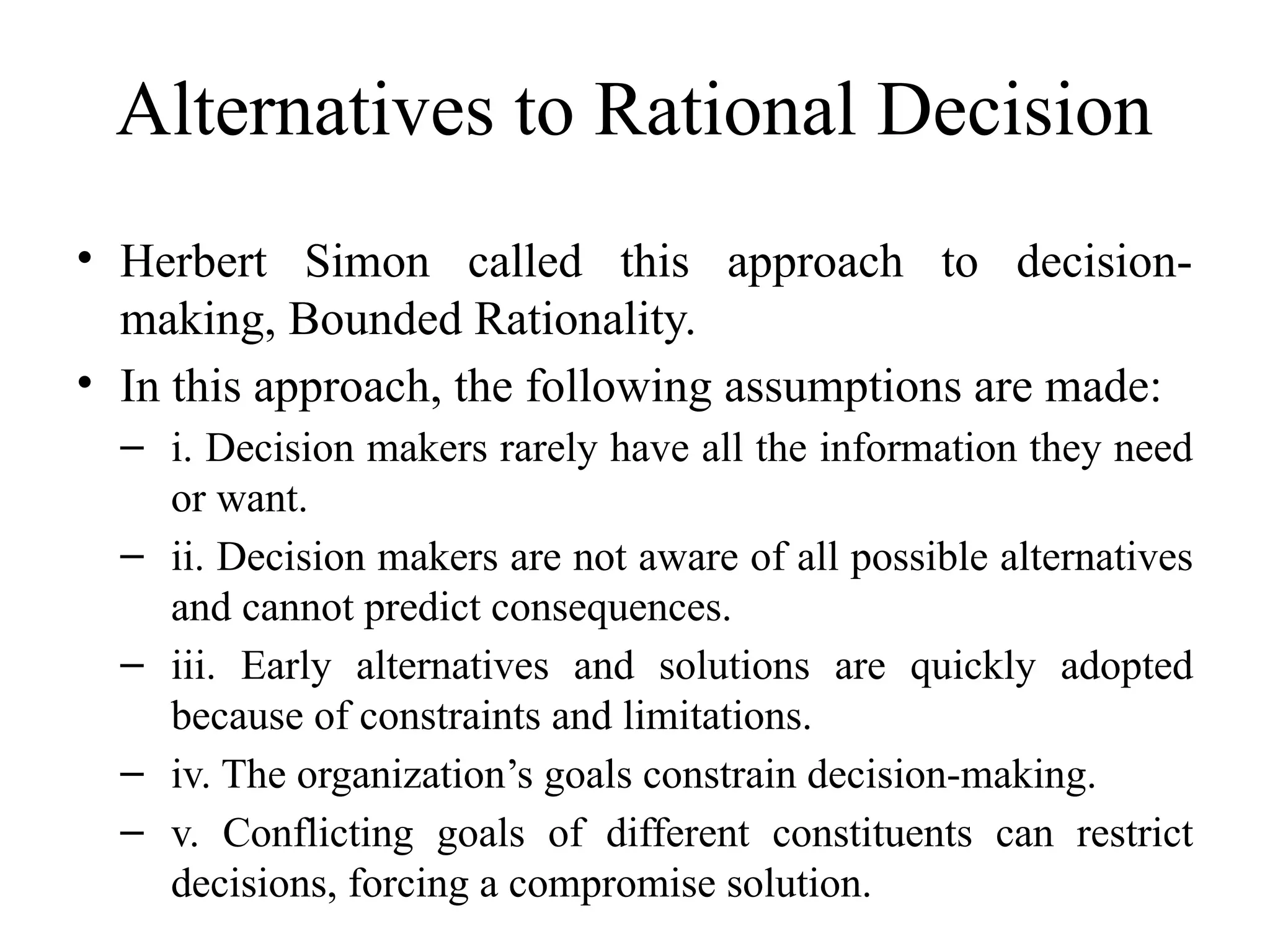 Alternatives to Rational Decision
• Herbert Simon called this approach to decision-
making, Bounded Rationality.
• In this approach, the following assumptions are made:
– i. Decision makers rarely have all the information they need
or want.
– ii. Decision makers are not aware of all possible alternatives
and cannot predict consequences.
– iii. Early alternatives and solutions are quickly adopted
because of constraints and limitations.
– iv. The organization’s goals constrain decision-making.
– v. Conflicting goals of different constituents can restrict
decisions, forcing a compromise solution.
 