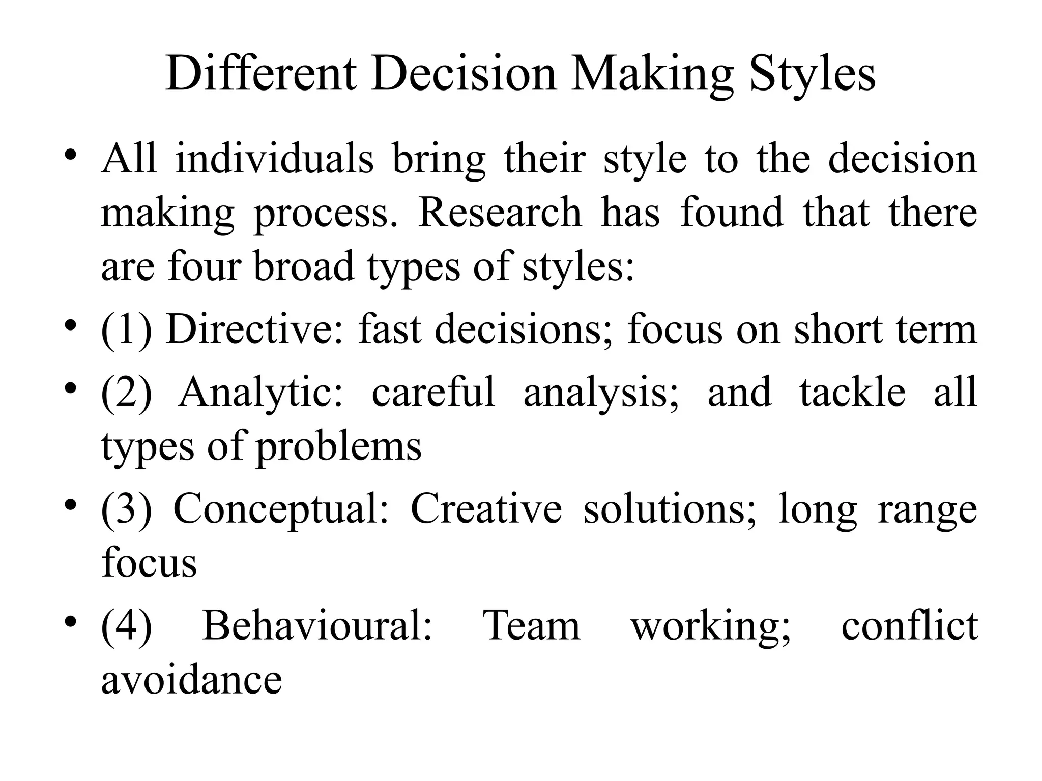 Different Decision Making Styles
• All individuals bring their style to the decision
making process. Research has found that there
are four broad types of styles:
• (1) Directive: fast decisions; focus on short term
• (2) Analytic: careful analysis; and tackle all
types of problems
• (3) Conceptual: Creative solutions; long range
focus
• (4) Behavioural: Team working; conflict
avoidance
 