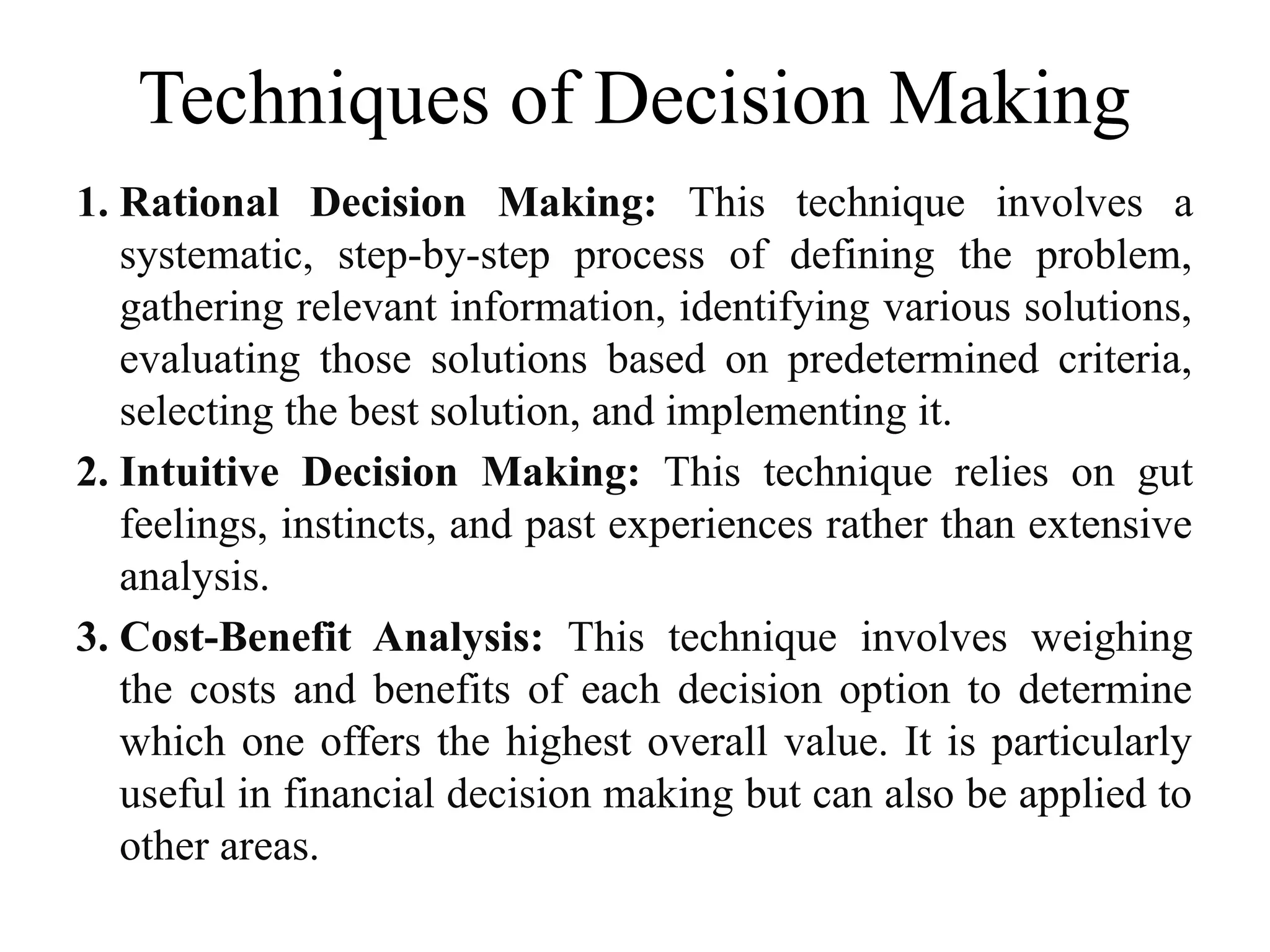 Techniques of Decision Making
1. Rational Decision Making: This technique involves a
systematic, step-by-step process of defining the problem,
gathering relevant information, identifying various solutions,
evaluating those solutions based on predetermined criteria,
selecting the best solution, and implementing it.
2. Intuitive Decision Making: This technique relies on gut
feelings, instincts, and past experiences rather than extensive
analysis.
3. Cost-Benefit Analysis: This technique involves weighing
the costs and benefits of each decision option to determine
which one offers the highest overall value. It is particularly
useful in financial decision making but can also be applied to
other areas.
 