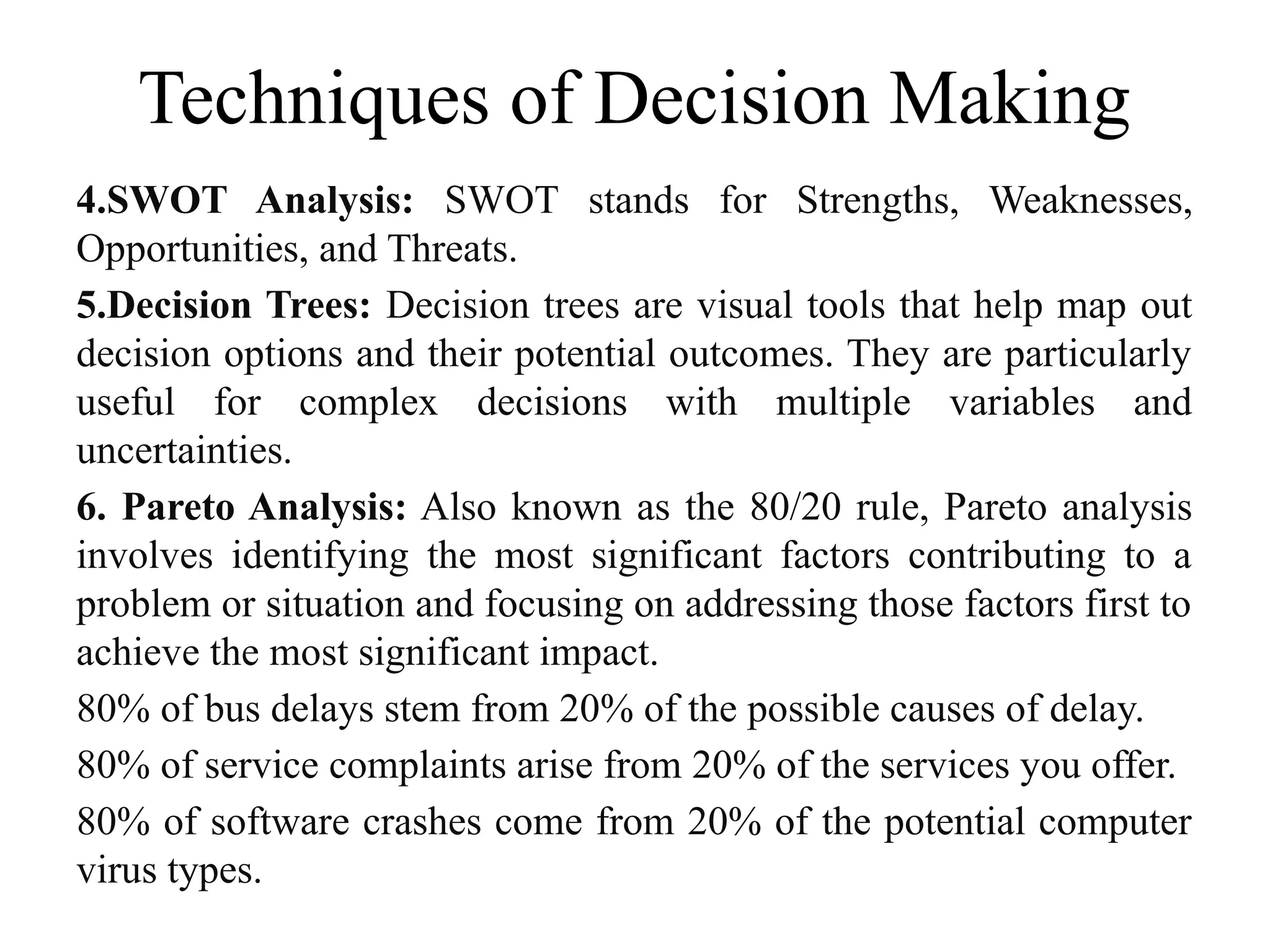 Techniques of Decision Making
4.SWOT Analysis: SWOT stands for Strengths, Weaknesses,
Opportunities, and Threats.
5.Decision Trees: Decision trees are visual tools that help map out
decision options and their potential outcomes. They are particularly
useful for complex decisions with multiple variables and
uncertainties.
6. Pareto Analysis: Also known as the 80/20 rule, Pareto analysis
involves identifying the most significant factors contributing to a
problem or situation and focusing on addressing those factors first to
achieve the most significant impact.
80% of bus delays stem from 20% of the possible causes of delay.
80% of service complaints arise from 20% of the services you offer.
80% of software crashes come from 20% of the potential computer
virus types.
 