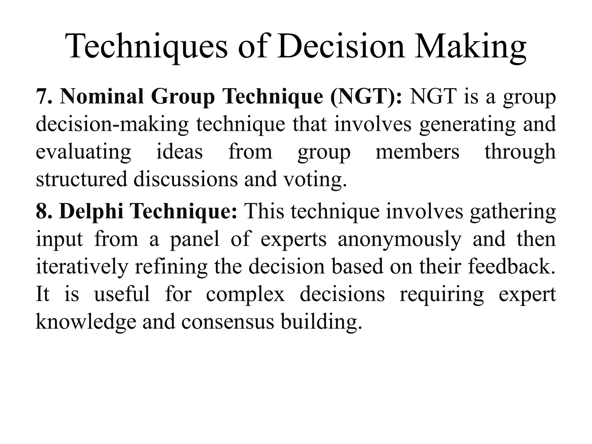 Techniques of Decision Making
7. Nominal Group Technique (NGT): NGT is a group
decision-making technique that involves generating and
evaluating ideas from group members through
structured discussions and voting.
8. Delphi Technique: This technique involves gathering
input from a panel of experts anonymously and then
iteratively refining the decision based on their feedback.
It is useful for complex decisions requiring expert
knowledge and consensus building.
 