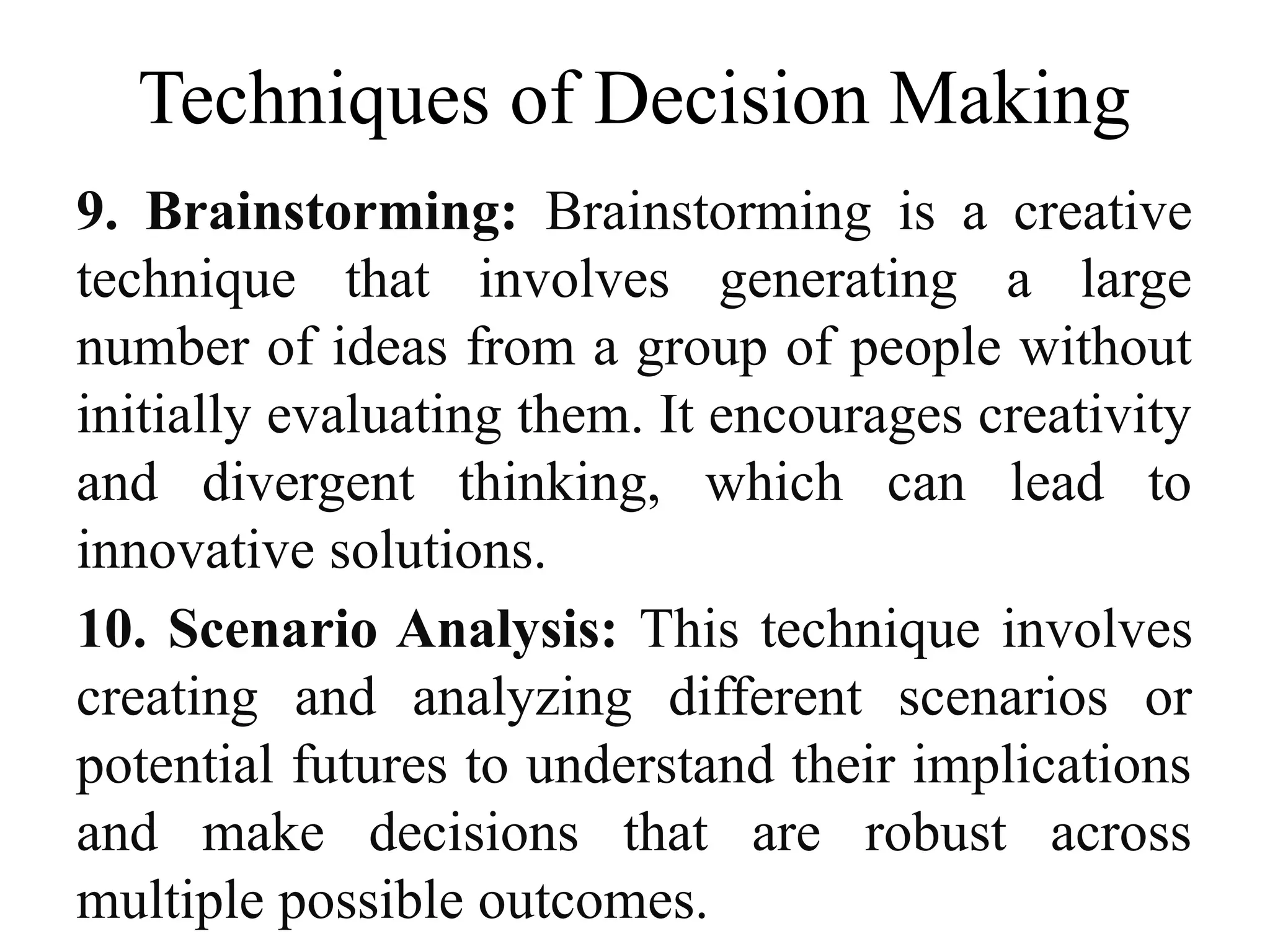 Techniques of Decision Making
9. Brainstorming: Brainstorming is a creative
technique that involves generating a large
number of ideas from a group of people without
initially evaluating them. It encourages creativity
and divergent thinking, which can lead to
innovative solutions.
10. Scenario Analysis: This technique involves
creating and analyzing different scenarios or
potential futures to understand their implications
and make decisions that are robust across
multiple possible outcomes.
 