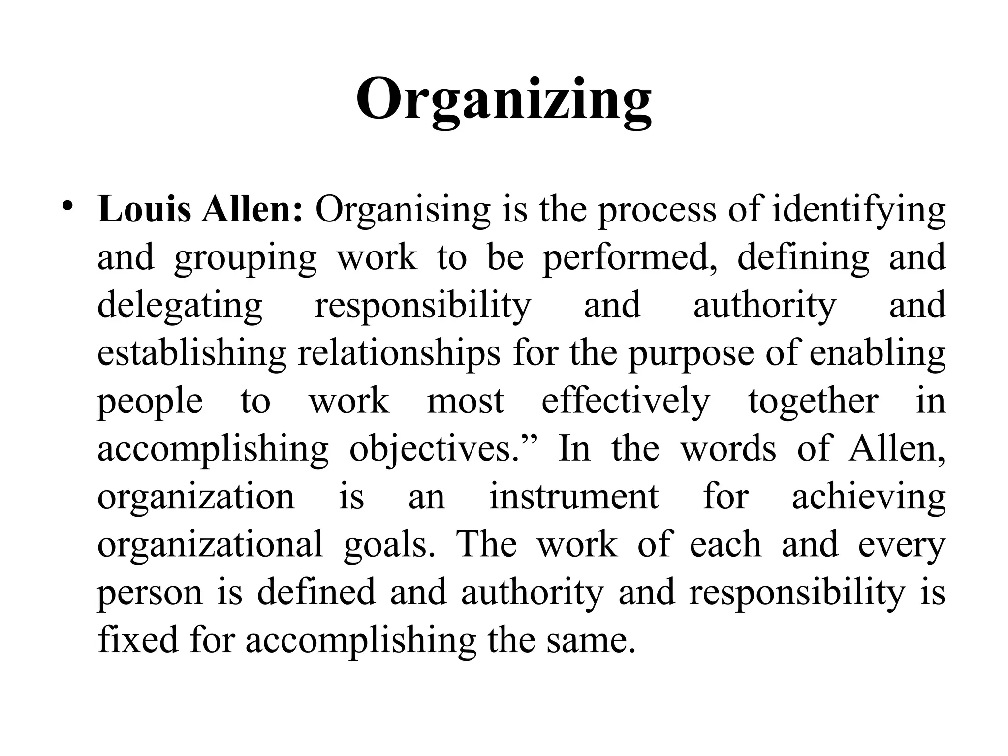 Organizing
• Louis Allen: Organising is the process of identifying
and grouping work to be performed, defining and
delegating responsibility and authority and
establishing relationships for the purpose of enabling
people to work most effectively together in
accomplishing objectives.” In the words of Allen,
organization is an instrument for achieving
organizational goals. The work of each and every
person is defined and authority and responsibility is
fixed for accomplishing the same.
 