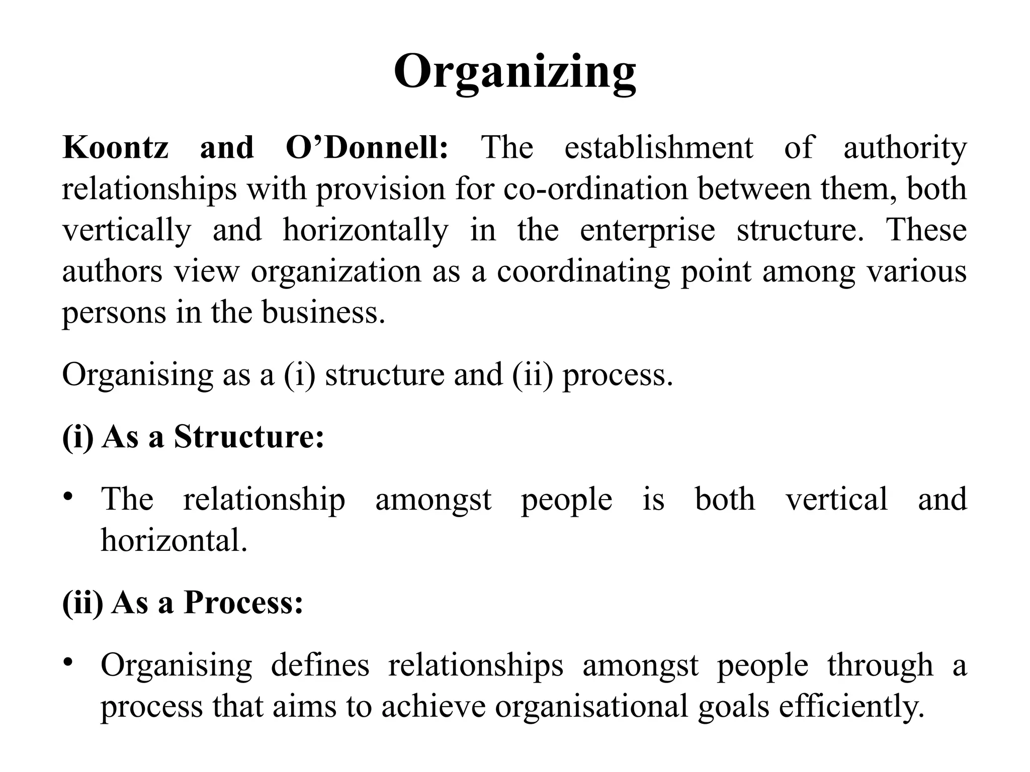 Organizing
Koontz and O’Donnell: The establishment of authority
relationships with provision for co-ordination between them, both
vertically and horizontally in the enterprise structure. These
authors view organization as a coordinating point among various
persons in the business.
Organising as a (i) structure and (ii) process.
(i) As a Structure:
• The relationship amongst people is both vertical and
horizontal.
(ii) As a Process:
• Organising defines relationships amongst people through a
process that aims to achieve organisational goals efficiently.
 