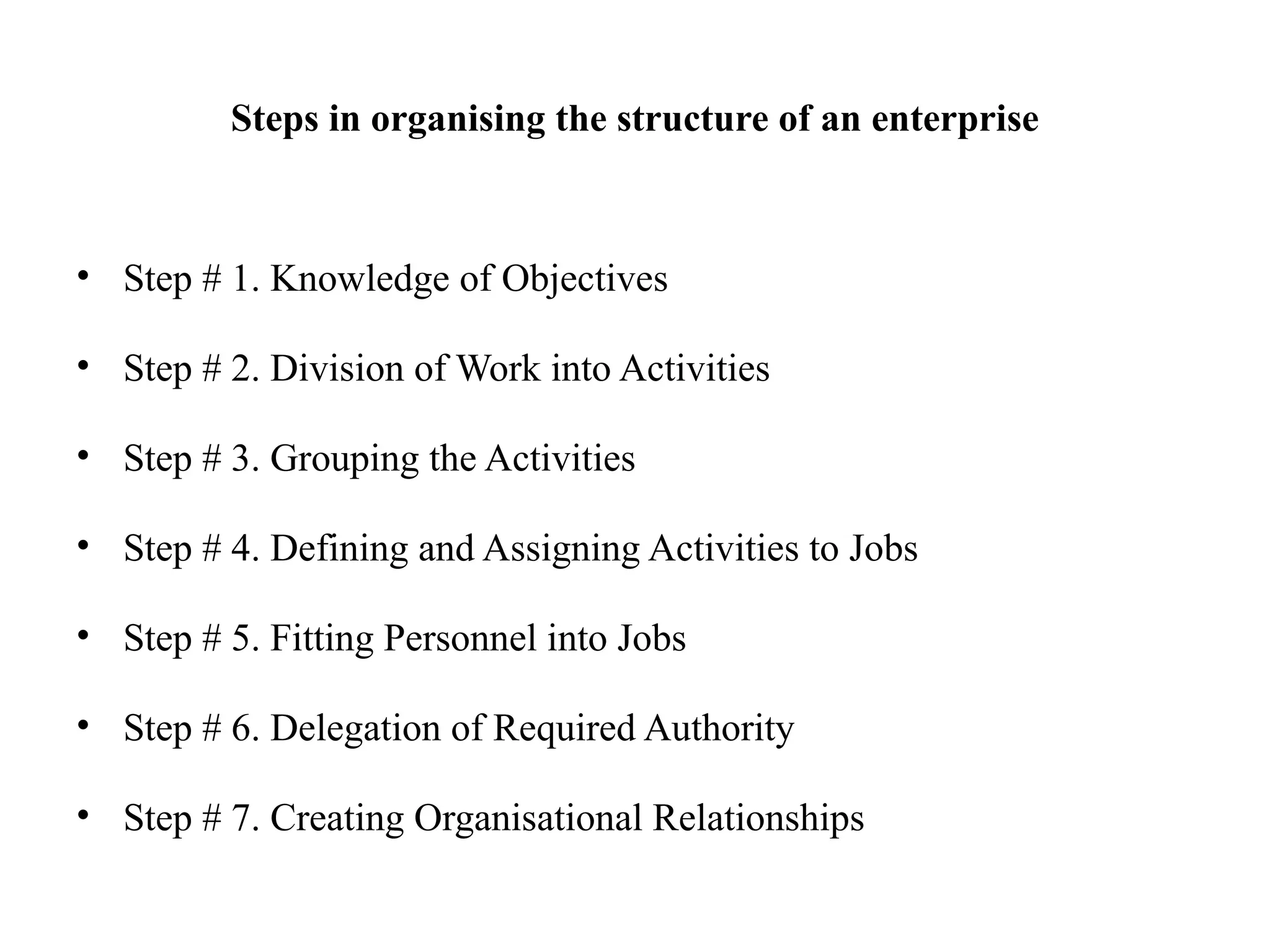 Steps in organising the structure of an enterprise
• Step # 1. Knowledge of Objectives
• Step # 2. Division of Work into Activities
• Step # 3. Grouping the Activities
• Step # 4. Defining and Assigning Activities to Jobs
• Step # 5. Fitting Personnel into Jobs
• Step # 6. Delegation of Required Authority
• Step # 7. Creating Organisational Relationships
 