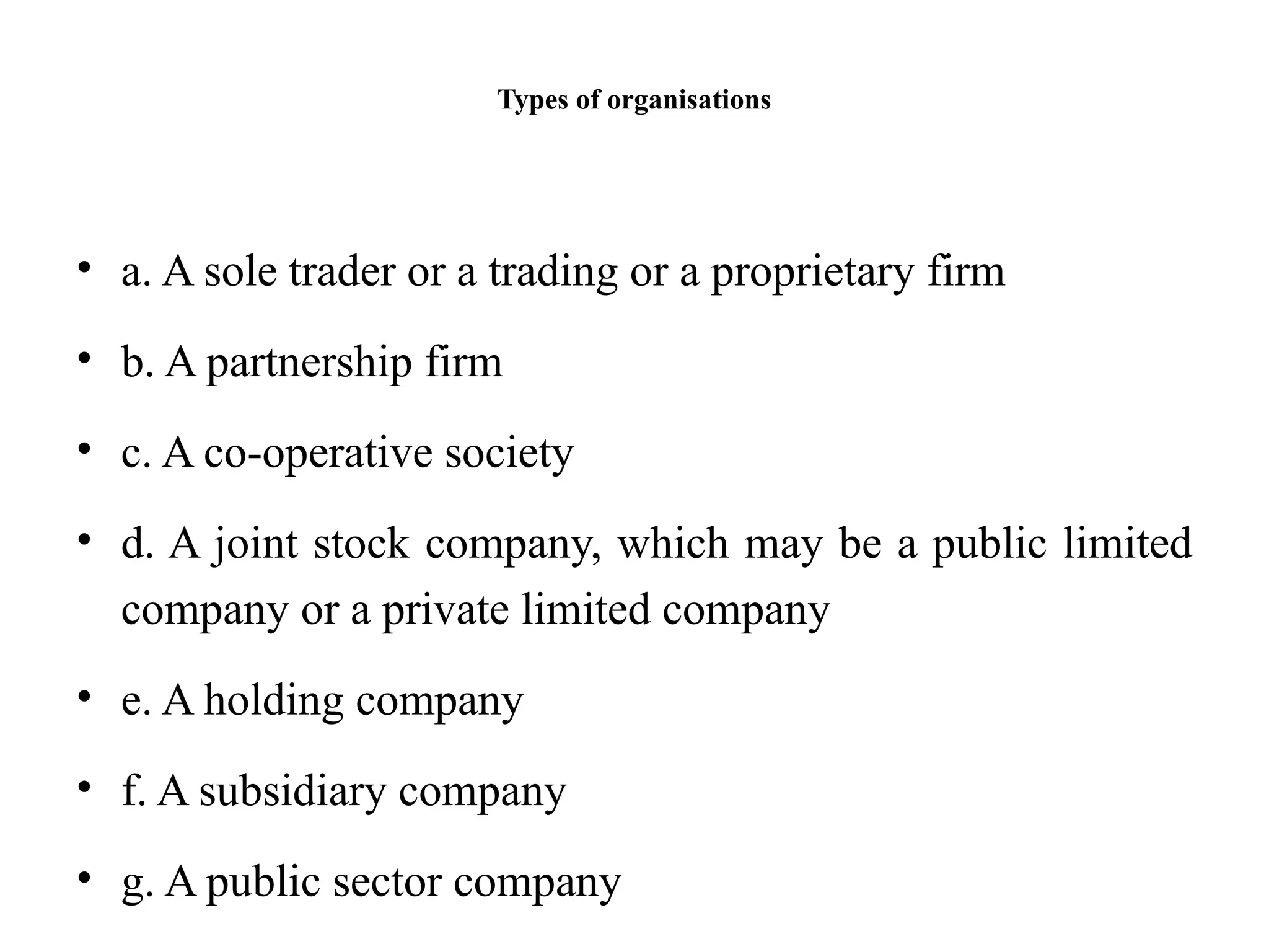 Types of organisations
• a. A sole trader or a trading or a proprietary firm
• b. A partnership firm
• c. A co-operative society
• d. A joint stock company, which may be a public limited
company or a private limited company
• e. A holding company
• f. A subsidiary company
• g. A public sector company
 