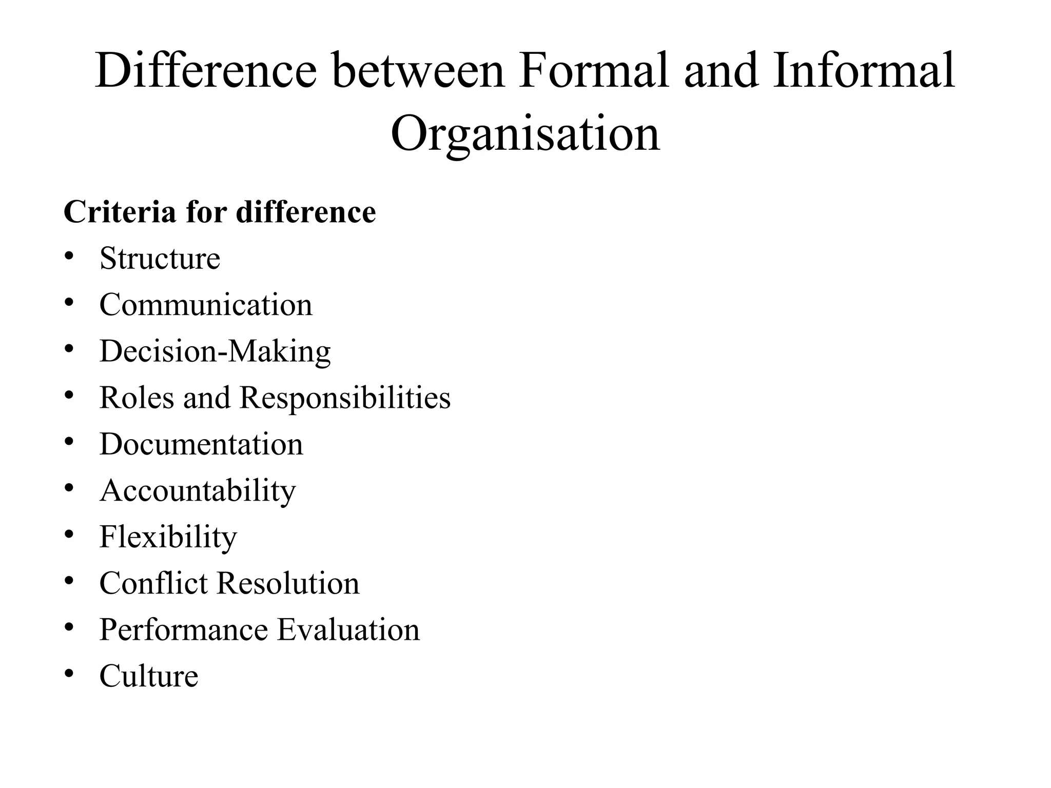 Difference between Formal and Informal
Organisation
Criteria for difference
• Structure
• Communication
• Decision-Making
• Roles and Responsibilities
• Documentation
• Accountability
• Flexibility
• Conflict Resolution
• Performance Evaluation
• Culture
 