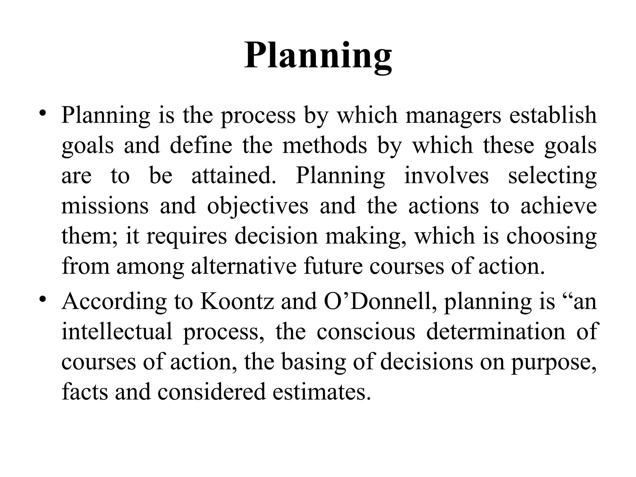 Planning
• Planning is the process by which managers establish
goals and define the methods by which these goals
are to be attained. Planning involves selecting
missions and objectives and the actions to achieve
them; it requires decision making, which is choosing
from among alternative future courses of action.
• According to Koontz and O’Donnell, planning is “an
intellectual process, the conscious determination of
courses of action, the basing of decisions on purpose,
facts and considered estimates.
 