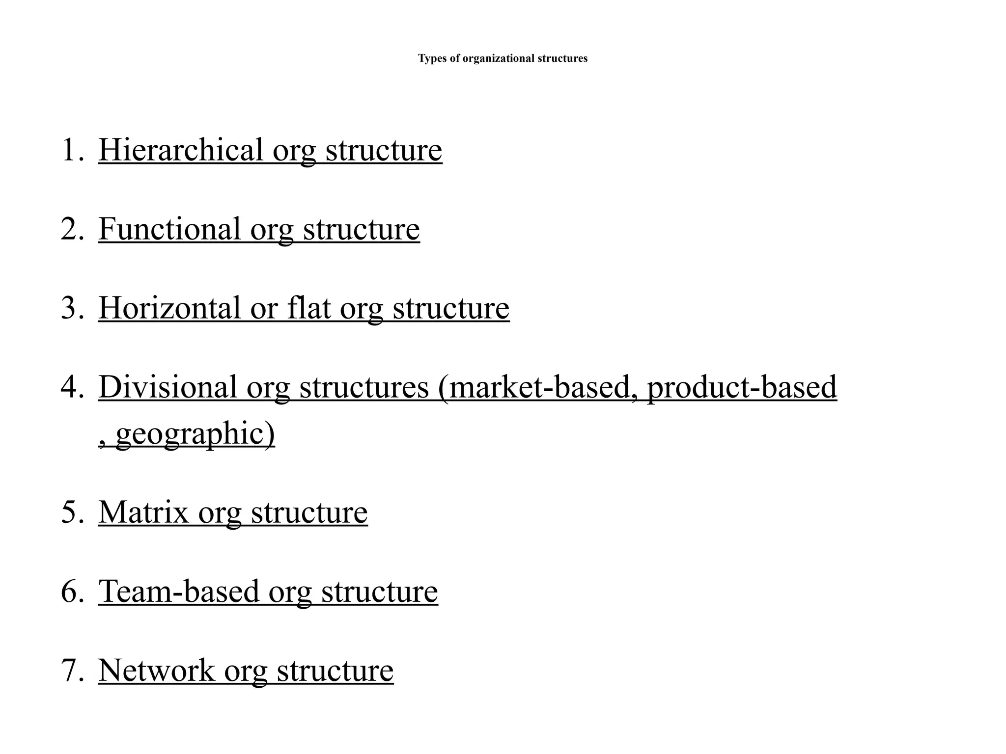 Types of organizational structures
1. Hierarchical org structure
2. Functional org structure
3. Horizontal or flat org structure
4. Divisional org structures (market-based, product-based
, geographic)
5. Matrix org structure
6. Team-based org structure
7. Network org structure
 