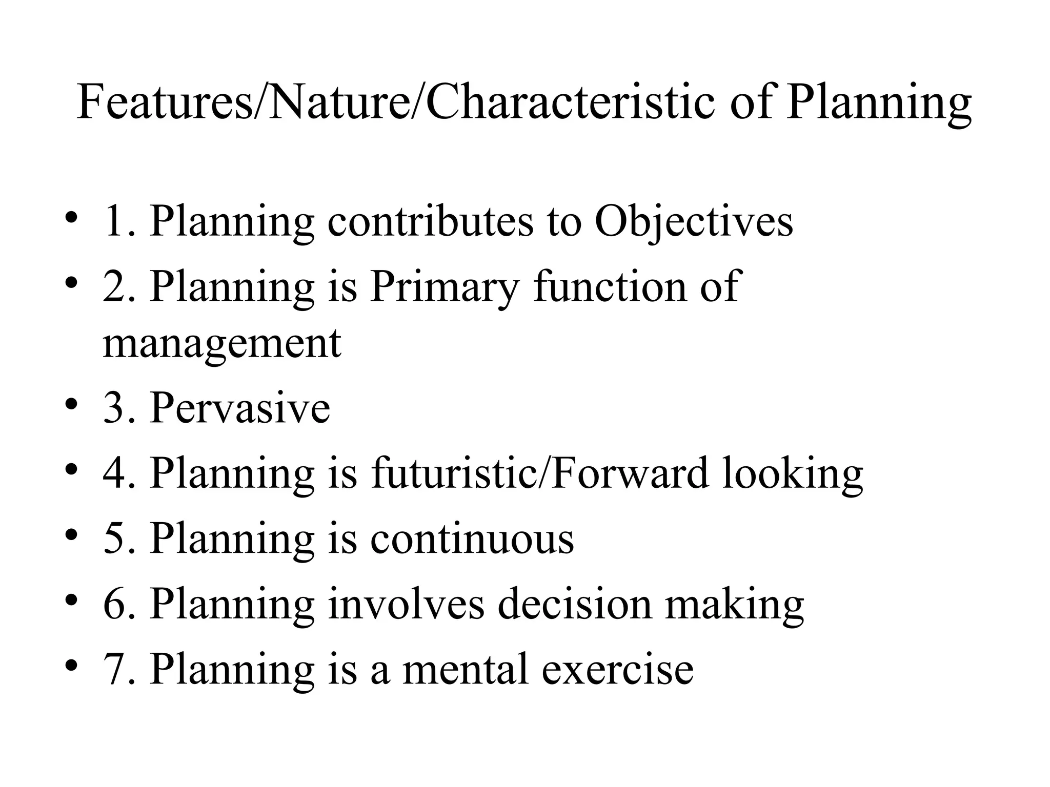 Features/Nature/Characteristic of Planning
• 1. Planning contributes to Objectives
• 2. Planning is Primary function of
management
• 3. Pervasive
• 4. Planning is futuristic/Forward looking
• 5. Planning is continuous
• 6. Planning involves decision making
• 7. Planning is a mental exercise
 