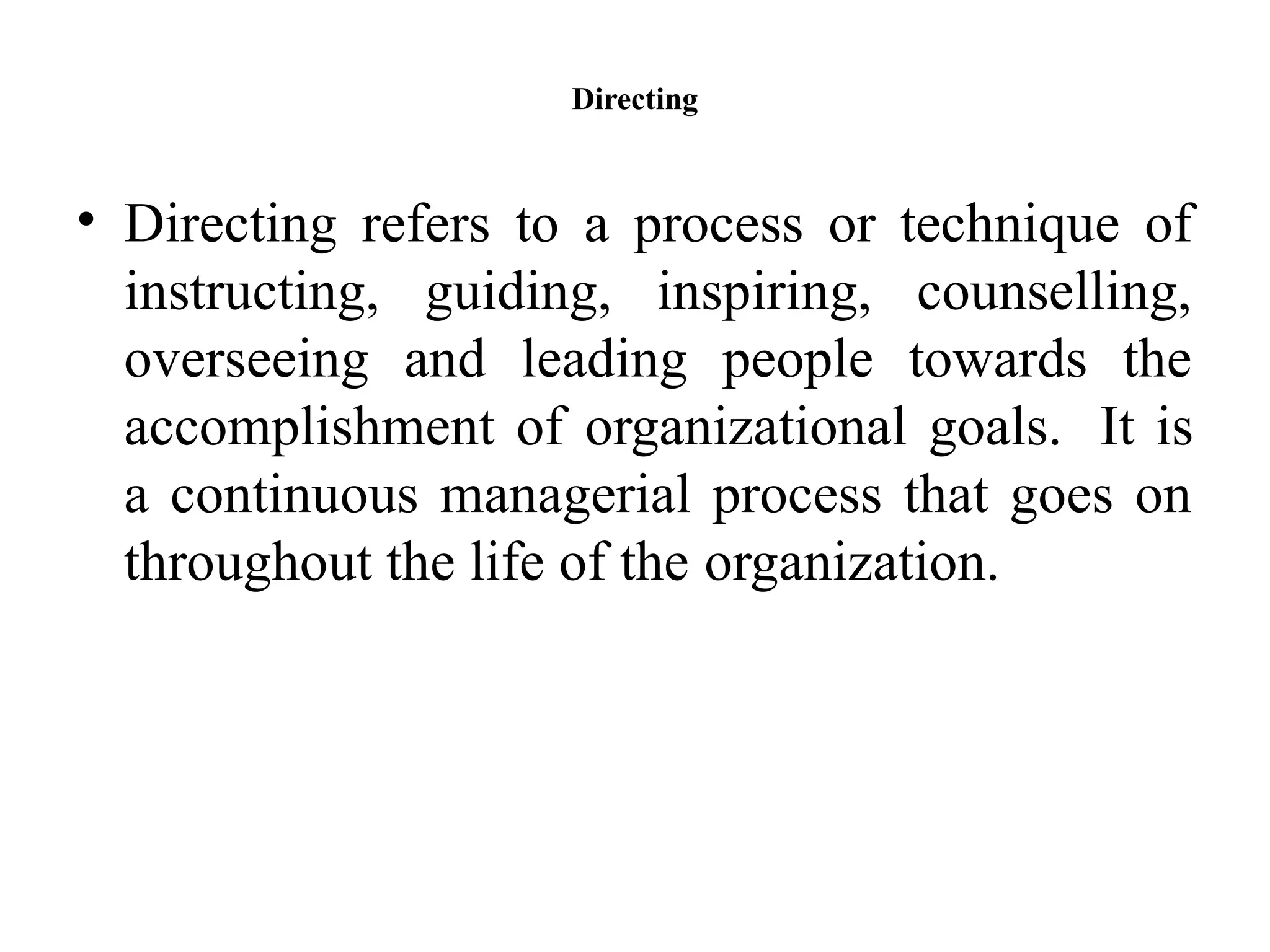 Directing
• Directing refers to a process or technique of
instructing, guiding, inspiring, counselling,
overseeing and leading people towards the
accomplishment of organizational goals. It is
a continuous managerial process that goes on
throughout the life of the organization.
 
