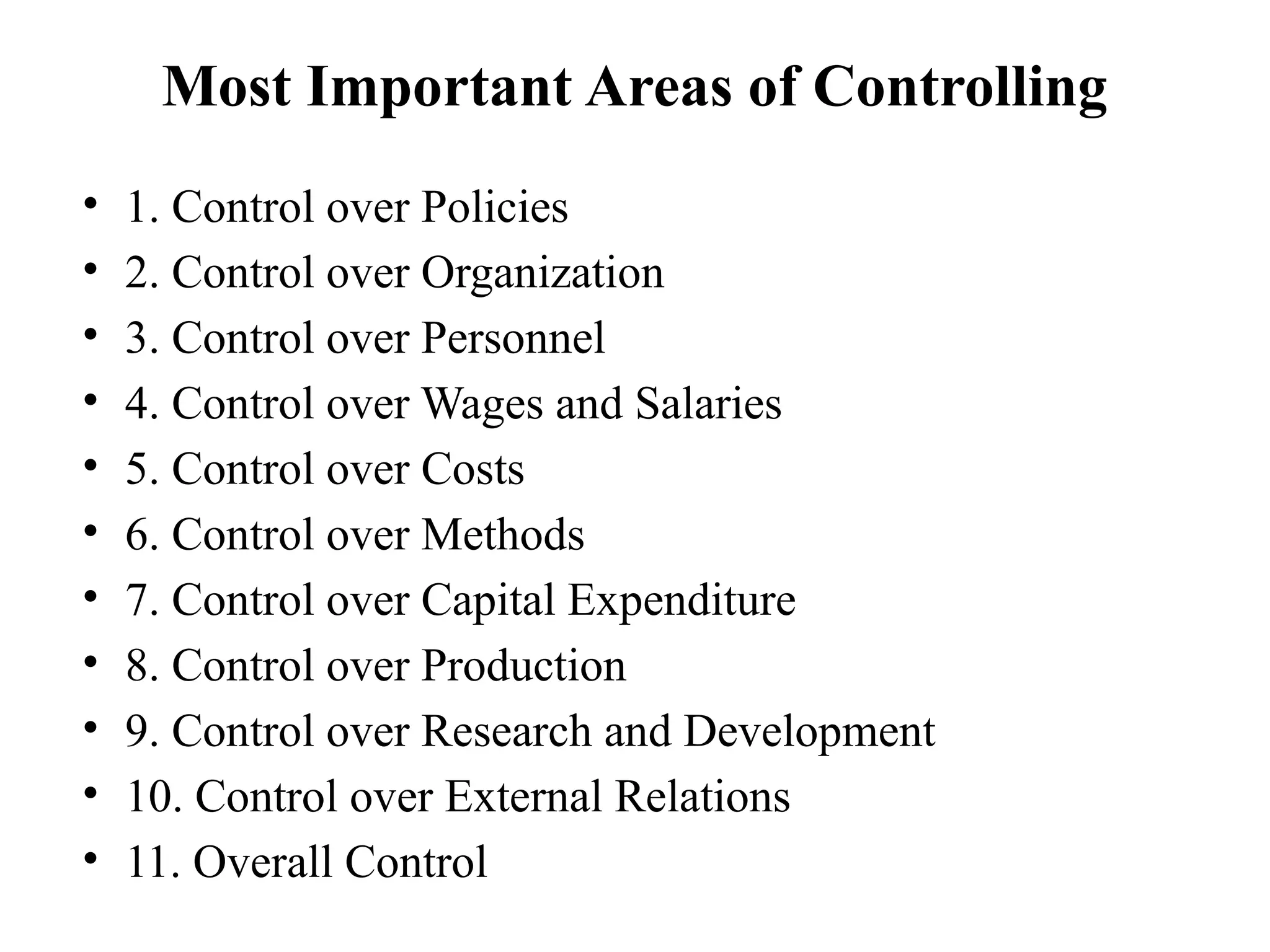 Most Important Areas of Controlling
• 1. Control over Policies
• 2. Control over Organization
• 3. Control over Personnel
• 4. Control over Wages and Salaries
• 5. Control over Costs
• 6. Control over Methods
• 7. Control over Capital Expenditure
• 8. Control over Production
• 9. Control over Research and Development
• 10. Control over External Relations
• 11. Overall Control
 