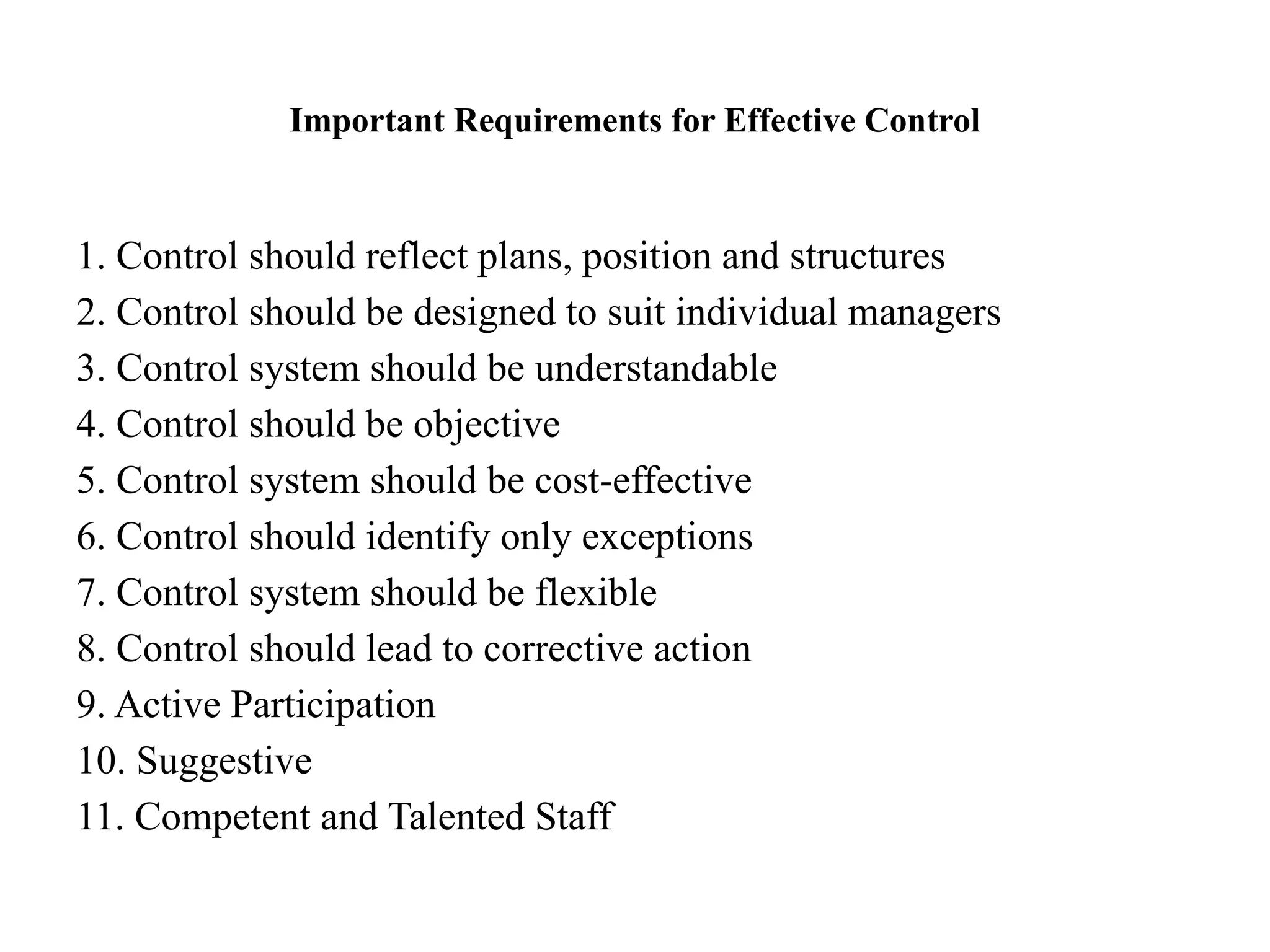 Important Requirements for Effective Control
1. Control should reflect plans, position and structures
2. Control should be designed to suit individual managers
3. Control system should be understandable
4. Control should be objective
5. Control system should be cost-effective
6. Control should identify only exceptions
7. Control system should be flexible
8. Control should lead to corrective action
9. Active Participation
10. Suggestive
11. Competent and Talented Staff
 