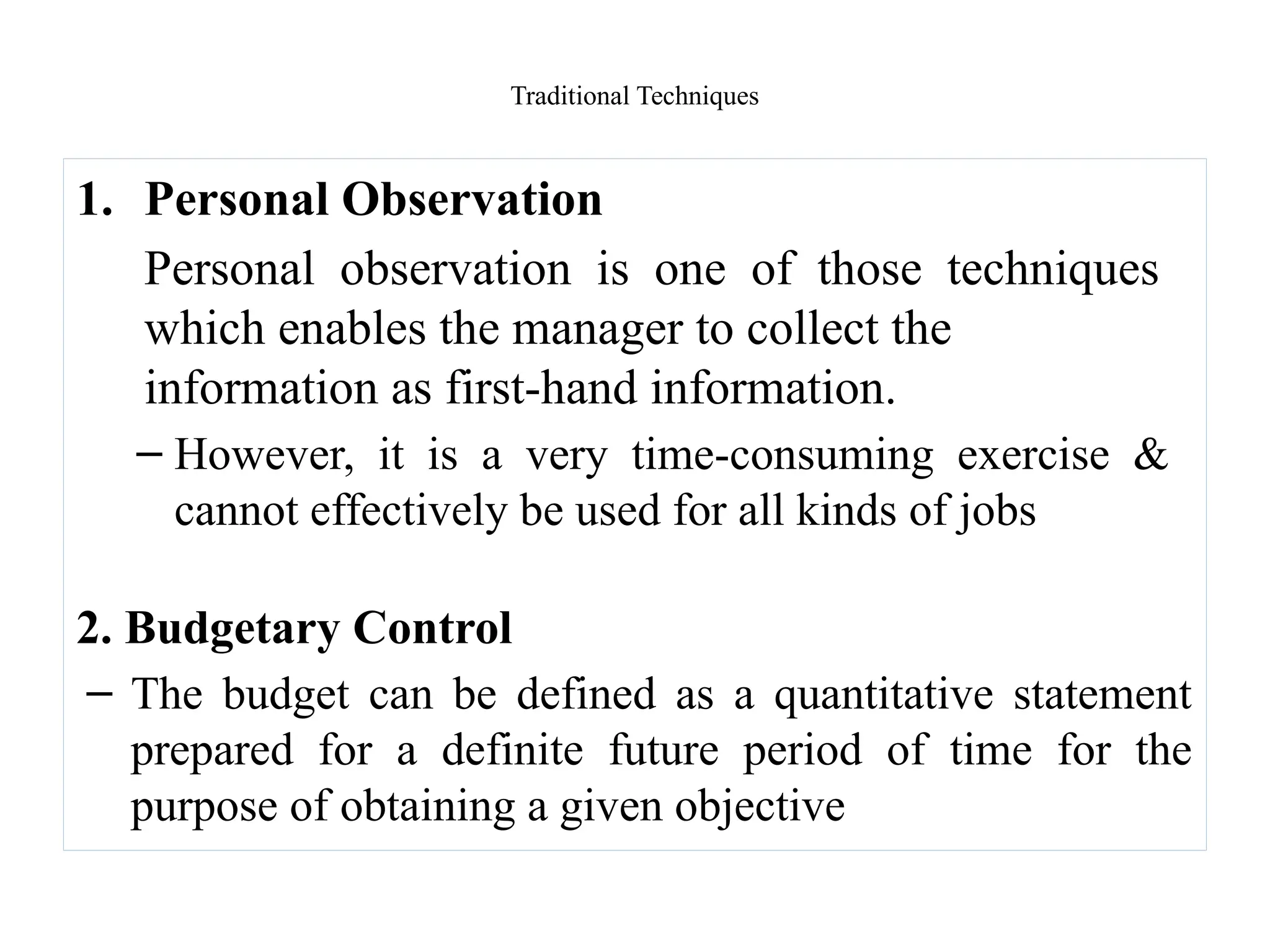 Traditional Techniques
1. Personal Observation
Personal observation is one of those techniques
which enables the manager to collect the
information as first-hand information.
– However, it is a very time-consuming exercise &
cannot effectively be used for all kinds of jobs
2. Budgetary Control
– The budget can be defined as a quantitative statement
prepared for a definite future period of time for the
purpose of obtaining a given objective
 