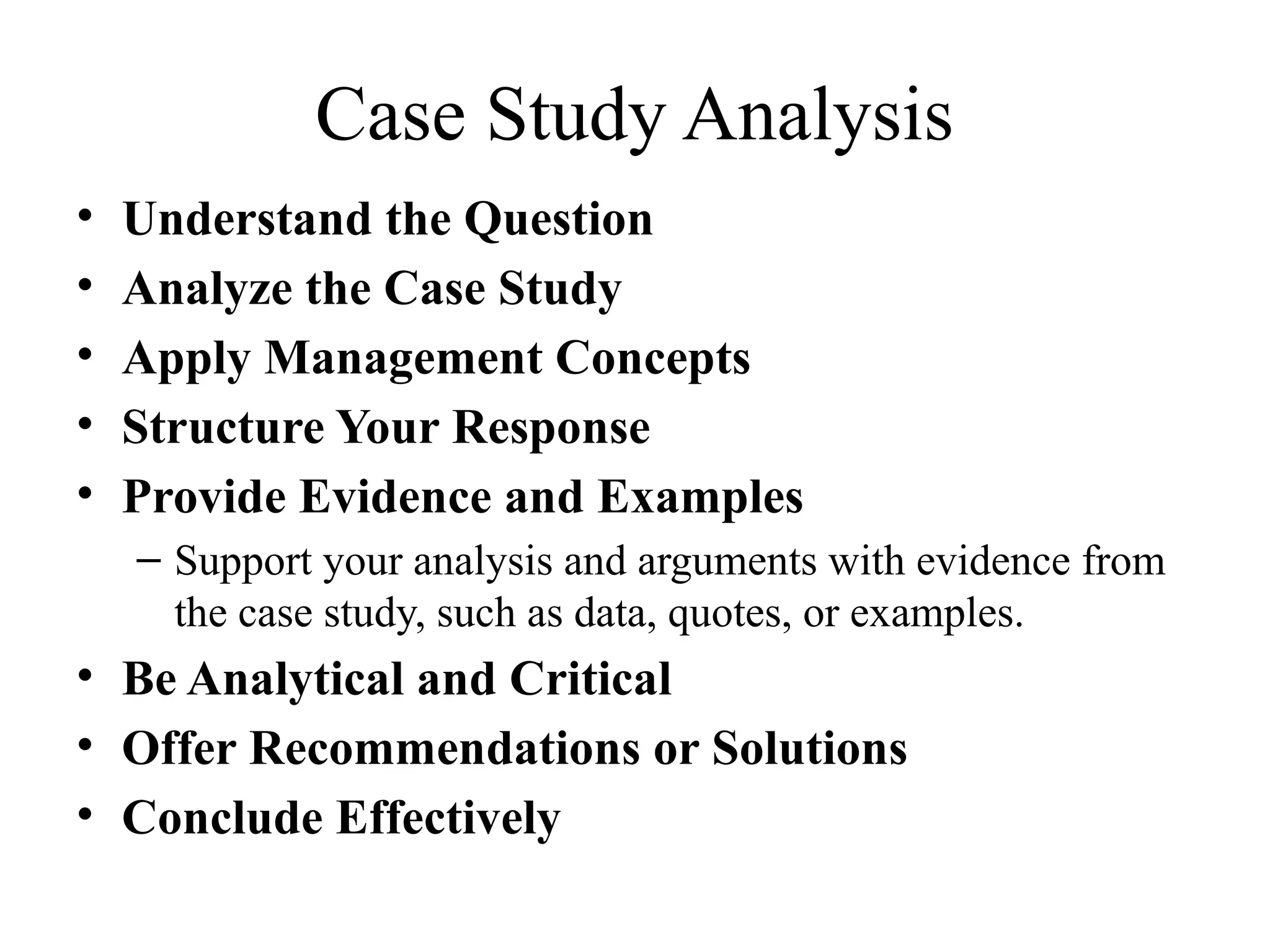 Case Study Analysis
• Understand the Question
• Analyze the Case Study
• Apply Management Concepts
• Structure Your Response
• Provide Evidence and Examples
– Support your analysis and arguments with evidence from
the case study, such as data, quotes, or examples.
• Be Analytical and Critical
• Offer Recommendations or Solutions
• Conclude Effectively
 