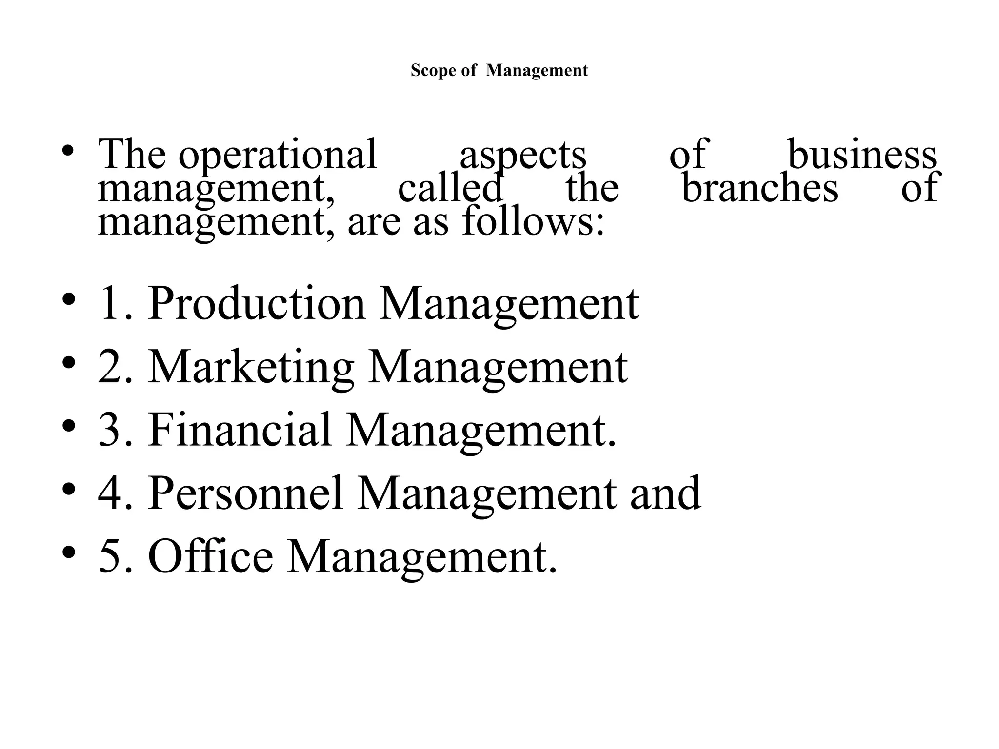 Scope of Management
• The operational aspects of business
management, called the branches of
management, are as follows:
• 1. Production Management
• 2. Marketing Management
• 3. Financial Management.
• 4. Personnel Management and
• 5. Office Management.
 