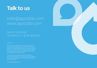 Talk to us
hello@appoddo.com
www.appoddo.com
Search ‘appoddo’
Socialise: (+ / @ #) appoddo
Disclaimer
The information contained in this document has been
prepared, and is being provided, solely for informational
purposes. The information provided is indicative only and
does not, nor does it purport to, specify or summarise all
of the information, terms and conditions, which would
be applicable to the subject matter.
This information is confidential and protected from
discloure. Dissemination or use of its contents by persons
or unauthorised employees of the intended organisation
is strictly prohibited.
Copyright Appoddo © 2016
 