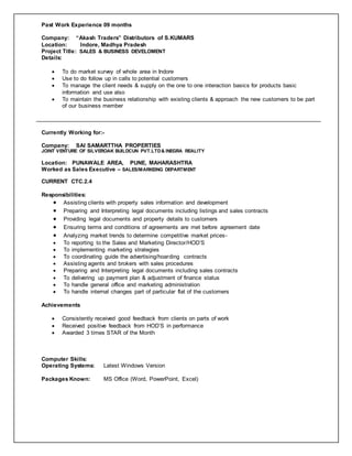 Past Work Experience 09 months
Company: “Akash Traders” Distributors of S.KUMARS
Location: Indore, Madhya Pradesh
Project Title: SALES & BUSINESS DEVELOMENT
Details:
 To do market survey of whole area in Indore
 Use to do follow up in calls to potential customers
 To manage the client needs & supply on the one to one interaction basics for products basic
information and use also
 To maintain the business relationship with existing clients & approach the new customers to be part
of our business member
Currently Working for:-
Company: SAI SAMARTTHA PROPERTIES
JOINT VENTURE OF SILVEROAK BUILDCUN PVT.LTD& INEGRA REALITY
Location: PUNAWALE AREA, PUNE, MAHARASHTRA
Worked as Sales Executive – SALES/MARKEING DEPARTMENT
CURRENT CTC.2.4
Responsibilities:
 Assisting clients with property sales information and development
 Preparing and Interpreting legal documents including listings and sales contracts
 Providing legal documents and property details to customers
 Ensuring terms and conditions of agreements are met before agreement date
 Analyzing market trends to determine competitive market prices-
 To reporting to the Sales and Marketing Director/HOD’S
 To implementing marketing strategies
 To coordinating guide the advertising/hoarding contracts
 Assisting agents and brokers with sales procedures
 Preparing and Interpreting legal documents including sales contracts
 To delivering up payment plan & adjustment of finance status
 To handle general office and marketing administration
 To handle internal changes part of particular flat of the customers
Achievements
 Consistently received good feedback from clients on parts of work
 Received positive feedback from HOD’S in performance
 Awarded 3 times STAR of the Month
Computer Skills:
Operating Systems: Latest Windows Version
Packages Known: MS Office (Word, PowerPoint, Excel)
 