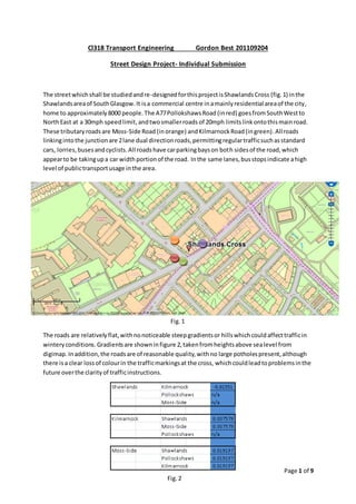 Page 1 of 9
Cl318 Transport Engineering Gordon Best 201109204
Street Design Project- Individual Submission
The streetwhichshall be studiedandre-designedforthisprojectisShawlandsCross (fig.1) inthe
Shawlandsareaof SouthGlasgow.It isa commercial centre inamainlyresidential areaof the city,
home to approximately8000 people.The A77PollokshawsRoad (inred) goesfromSouthWestto
NorthEast at a 30mph speedlimit,andtwosmallerroads of 20mph limits linkontothismainroad.
These tributary roadsare Moss-Side Road (inorange) andKilmarnockRoad(ingreen).Allroads
linkingintothe junctionare 2lane dual directionroads,permittingregulartrafficsuchasstandard
cars, lorries,busesandcyclists.All roadshave carparkingbayson both sidesof the road,which
appearto be takingupa car widthportionof the road. Inthe same lanes,busstopsindicate ahigh
level of publictransportusage inthe area.
The roads are relativelyflat,withnonoticeable steepgradientsor hillswhichcouldaffecttrafficin
winteryconditions. Gradientsare showninfigure 2,takenfromheightsabove sealevel from
digimap. Inaddition,the roadsare of reasonable quality,withno large potholespresent,although
there isa clear lossof colourin the trafficmarkingsat the cross, whichcouldleadtoproblemsinthe
future overthe clarityof trafficinstructions.
Fig.1
Fig.2
 