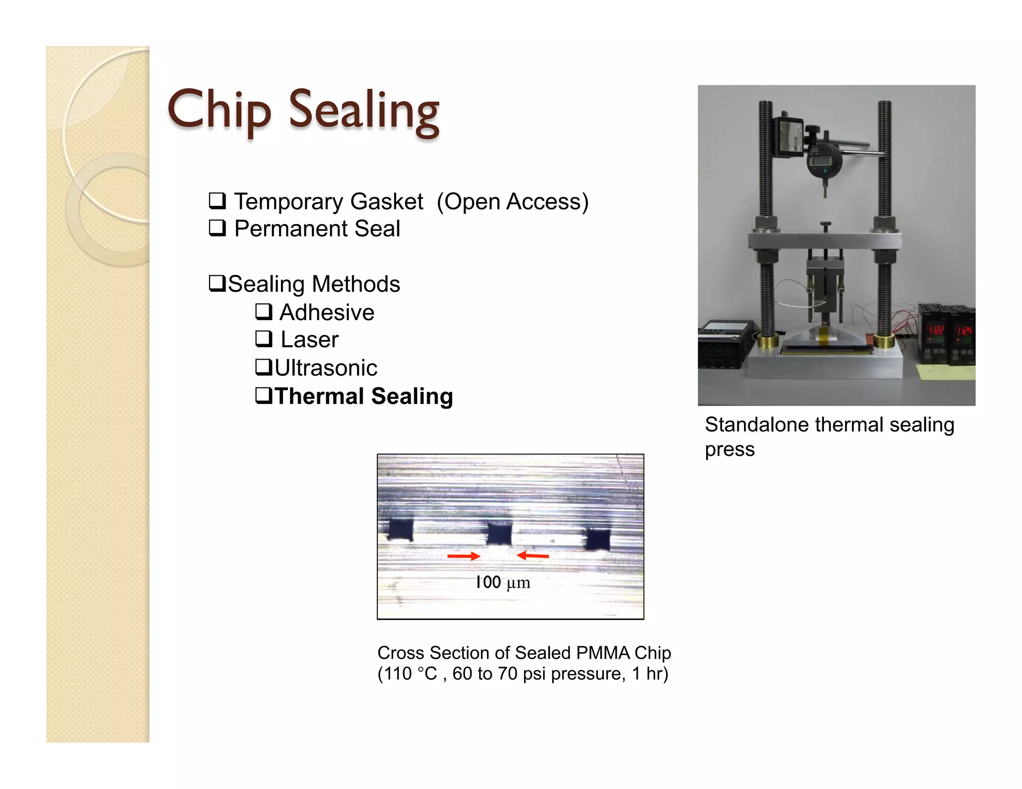 Chip Sealing
Cross Section of Sealed PMMA Chip
(110 °C , 60 to 70 psi pressure, 1 hr)
q Temporary Gasket (Open Access)
q Permanent Seal
q Sealing Methods
q Adhesive
q Laser
q Ultrasonic
q Thermal Sealing
Standalone thermal sealing
press
100 µm
 