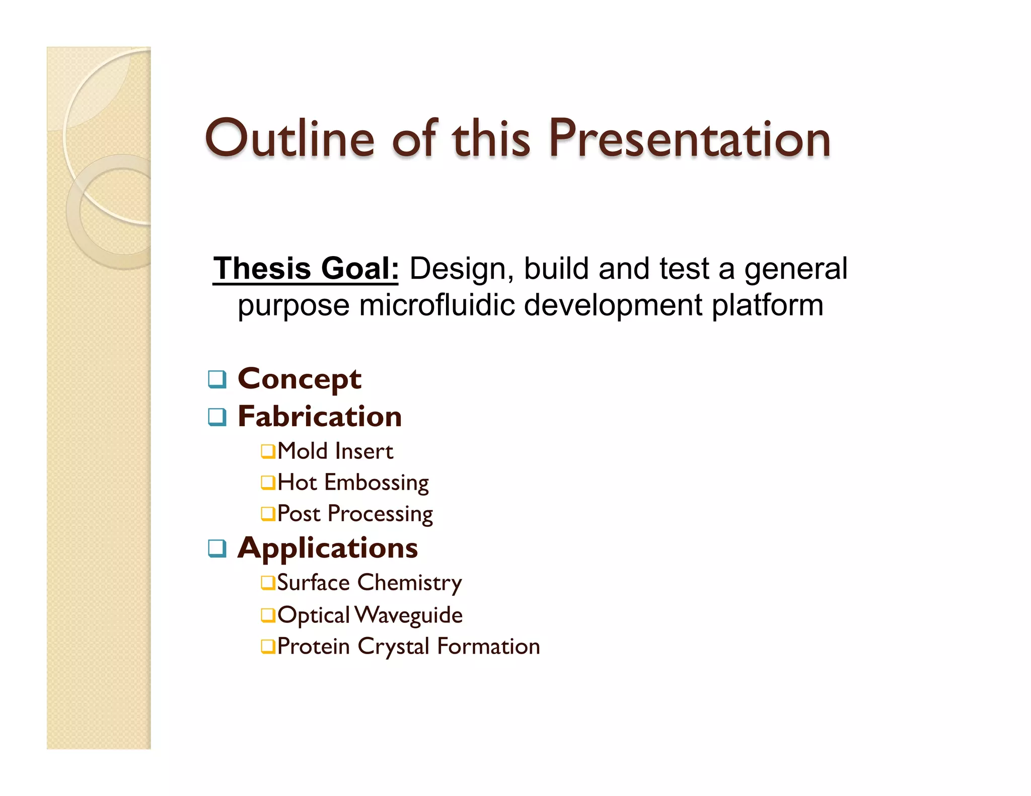 Outline of this Presentation
q  Concept
q  Fabrication
q Mold Insert
q Hot Embossing
q Post Processing
q  Applications
q Surface Chemistry
q Optical Waveguide
q Protein Crystal Formation
Thesis Goal: Design, build and test a general
purpose microfluidic development platform
 
