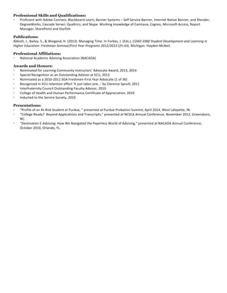Professional Skills and Qualifications:
  Proficient	
  with	
  Adobe	
  Connect;	
  Blackboard	
  Learn;	
  Banner	
  Systems	
  –	
  Self	
  Service	
  Banner,	
  Internet	
  Native	
  Banner,	
  and	
  Xtender;	
  
DegreeWorks;	
  Cascade	
  Server;	
  Qualtrics;	
  and	
  Skype.	
  Working	
  knowledge	
  of	
  Camtasia,	
  Cognos,	
  Microsoft	
  Access,	
  Report	
  
Manager,	
  SharePoint	
  and	
  Starfish.	
  
	
  
Publications:
Abbott,	
  J.,	
  Bailey,	
  S.,	
  &	
  Weigand,	
  H.	
  (2013).	
  Managing	
  Time.	
  In	
  Forbes,	
  J.	
  (Eds.),	
  COAD	
  1000	
  Student	
  Development	
  and	
  Learning	
  in	
  
Higher	
  Education:	
  Freshman	
  Seminar/First	
  Year	
  Programs	
  2012/2013	
  (25-­‐43).	
  Michigan:	
  Hayden-­‐McNeil.	
  
	
  
Professional Affiliations:
  National	
  Academic	
  Advising	
  Association	
  (NACADA)	
  
	
  
Awards and Honors:
  Nominated	
  for	
  Learning	
  Community	
  Instructors’	
  Advocate	
  Award,	
  2013,	
  2014	
  
  Special	
  Recognition	
  as	
  an	
  Outstanding	
  Advisor	
  at	
  ECU,	
  2013	
  
  Nominated	
  as	
  a	
  2010-­‐2011	
  SGA	
  Freshmen-­‐First	
  Year	
  Advocate	
  (1	
  of	
  36)	
  
  Recognized	
  in	
  ECU	
  retention	
  effort	
  ‘It	
  just	
  takes	
  one…’	
  by	
  Clarence	
  Spruill,	
  2011	
  
  Interfraternity	
  Council	
  Outstanding	
  Faculty	
  Advisor,	
  2010	
  
  College	
  of	
  Health	
  and	
  Human	
  Performance	
  Certificate	
  of	
  Appreciation,	
  2010	
  
  Inducted	
  to	
  the	
  Servire	
  Society,	
  2010	
  
	
  
Presentations:
  “Profile	
  of	
  an	
  At-­‐Risk	
  Student	
  at	
  Purdue,	
  ”	
  presented	
  at	
  Purdue	
  Probation	
  Summit,	
  April	
  2014,	
  West	
  Lafayette,	
  IN.	
  
  “College	
  Ready?	
  	
  Beyond	
  Applications	
  and	
  Transcripts,”	
  presented	
  at	
  NCSCA	
  Annual	
  Conference,	
  November	
  2012,	
  Greensboro,	
  
NC.	
  
  “Destination	
  E-­‐Advising:	
  How	
  We	
  Navigated	
  the	
  Paperless	
  World	
  of	
  Advising,”	
  presented	
  at	
  NACADA	
  Annual	
  Conference,	
  
October	
  2010,	
  Orlando,	
  FL.	
  
 