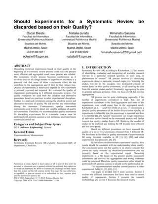 Should Experiments for a Systematic Review be
discarded based on their Quality?
Oscar Dieste
Facultad de Informática
Universidad Politécnica Madrid
Boadilla del Monte,
Madrid 28660, Spain
+34 91336 5011
odieste@fi.upm.es
Natalia Juristo
Facultad de Informática
Universidad Politécnica Madrid
Boadilla del Monte,
Madrid 28660, Spain
+34 91336 6922
natalia@fi.upm.es
Himanshu Saxena
Facultad de Informática
Universidad Politécnica Madrid
Boadilla del Monte,
Madrid 28660, Spain
himanshusaxena22@gmail.com
ABSTRACT
Discarding irrelevant experiments based on their quality in the
beginning of a systematic review process could make the process
more efficient and aggregated result more precise and reliable.
The systematic review process becomes cumbersome as it
involves analysis of a large number of experiments and there is a
potential risk that some of these experiments either do not
contribute to the aggregations and if they do they induce bias.
Quality of experiments is believed to depend on how experiment
is planned, executed and reported. We evaluated the quality of
experiments participating in 3 different systematic reviews. For
quality evaluation we used both the checklist and alternative
procedures based on practices in other experimental disciplines.
Further, we analyzed correlations among the checklist scores and
alternative measures of quality. We did not find any relationships
among the measures. Contemporary quality assessment
instruments seem to fail to detect any tangible evidence of quality
in experiments. Therefore, we recommend that quality assessment
for discarding experiments for a systematic review must be
performed with extreme caution or not performed at all until more
research is carried out.
Categories and Subject Descriptors
D.2.0 [Software Engineering]: General
General Terms
Experimentation, Measurement
Keywords
Systematic Literature Review (SR), Quality Assessment (QA) of
experiments, Checklists.
Permission to make digital or hard copies of all or part of this work for
personal or classroom use is granted without fee provided that copies are
not made or distributed for profit or commercial advantage and that copies
bear this notice and the full citation on the first page. To copy otherwise,
or republish, to post on servers or to redistribute to lists, requires prior
specific permission and/or a fee.
ESEM’2010, September 13–17, 2010, Bolzano-Bozen, Italy.
Copyright 2004 ACM 1-58113-000-0/00/0004…$5.00.
1. INTRODUCTION
Systematic Review (SR) according to Kitchenham [1] “is a means
of identifying, evaluating and interpreting all available research
relevant to a particular research question, or topic area, or
phenomenon of interest”. SR process involves (i) Identifying
experiments about a particular research topic, (ii) Selecting the
studies relevant to the research, (iii) Inclusion/Exclusion of
studies based on their quality assessment, (iv) Extracting the data
from the selected studies and (v) Eventually, aggregating the data
to generate unbiased evidence. Here, we focus on SR that involve
aggregations.
SR process can be quite challenging especially if the
number of experiments considered is high. But, not all
experiments contribute to the final aggregation and some of the
experiments even could create bias in the aggregated result.
Kitchenham et al. [1] and Tore Dybå et al. [2], [3] recommend a
detailed quality assessment of the studies for exclusion. Quality of
experiments is related to how the experiment is executed and how
it is reported [1], [4]. Quality Assessment can weigh importance
of individual studies based on the mentioned aspects and further
remove low quality studies from a SR. Reducing the number of
studies to be analysed and making the SR process more efficient
and less error prone.
Based on different procedures we have assessed the
quality of a set of 42 experiments obtained from 3 different SR.
We developed a checklist for quality assessment of experiments in
SR using literature available in SE [1], [4], [22] and other
experimental disciplines [5], [6], [7].
If checklists can discriminate experiment’s quality, their
results should be consistent with our understanding about quality.
Our conclusions point out that quality is an elusive concept that
cannot be easily assessed by checklists/questionnaires that are
primarily based on the experimental report. Discarding
experiments in a SR based on the present quality assessment
instruments can mislead the aggregations and wrong evidences
could be generated. Therefore, quality assessment either should be
performed with extreme caution or should not be performed at all.
This recommendation matches current practice in other
experimental fields [8], [9], [10], [11].
The paper is divided into 6 main sections. Section 2
reviews the different instruments that have been used to assess
quality of experiments. Section 3 presents the research
methodology and section 4 discusses the research results.
 