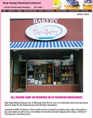 HOME ABOUT US MENUS RETRO SWEET SHOP GIFTS IN THE NEWS PHOTO GALLERY CUSTOM CAKES LOCATION
HOME PAGE
Slap-HappyBakingCompany
❊ ClassicWholesomeBaking ❊ Est.2007
ALL BAKING DONE ON PREMISES WITH PREMIUM INGREDIENTS
Slap-Happy Baking Company, Inc. in Wantagh, New York is a one-of-a-kind bake shop featuring classic
desserts made the old-fashioned way with the ﬁnest ingredients.
Launched in 2007, the bakery offers a wide variety of specialty cupcakes, layer cakes, cheesecakes,
pies and cookies as well as fun, extraordinary treats like chocolate-dipped potato chips, a full line of
“whoopie pies” and s’mores bars.
 