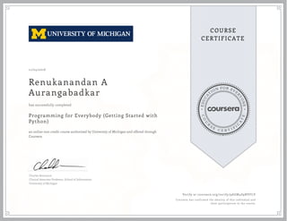 EDUCA
T
ION FOR EVE
R
YONE
CO
U
R
S
E
C E R T I F
I
C
A
TE
COURSE
CERTIFICATE
11/04/2016
Renukanandan A
Aurangabadkar
Programming for Everybody (Getting Started with
Python)
an online non-credit course authorized by University of Michigan and offered through
Coursera
has successfully completed
Charles Severance
Clinical Associate Professor, School of Information
University of Michigan
Verify at coursera.org/verify/9AGM4S9NVFLV
Coursera has confirmed the identity of this individual and
their participation in the course.
 