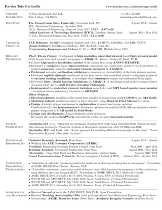 Harsha Teja Garimella www.linkedin.com/in/harshatejagarimella
Contact
Information
10 Vairo Boulevard, Apt 40A, +1- 814-777-5285
State College, PA 16803. harshatejagarimella@gmail.com
Education The Pennsylvania State University, University Park, PA. August 2013 - Present
M.S., Mechanical Engineering, December 2016
Ph.D., Mechanical Engineering, Expected: June 2017, CGPA - 3.87/4.00
Indian Institute of Technology Guwahati (IITG), Guwahati, Assam, India. August 2009 - May 2013
B.Tech., Mechanical Engineering, May 2013. CGPI - 8.71/10.00
Technical
Strengths
FEA Software: ABAQUS (Standard, Explicit and CAE), LS-DYNA, COMSOL, UINTAH, ANSYS
Design Software: SolidWorks, SolidEdge, MSC ADAMS, AutoCAD
Programming Languages and Others: C, C++, MATLAB, Minitab, Linux (OS).
Research
Experience
Ph.D. Thesis Project: Development of high-resolution embedded element based ﬁnite element model
of the human head with axonal tractography in ABAQUS. Advisor: Reuben H. Kraft, Ph.D.
• Created high-quality hexahedral meshes of the human head using ANSYS ICEMCFD.
• Developed a composite based high-resolution (anatomical and multi-scale) model of the brain tissue to
capture anisotropy using the embedded element technique in ABAQUS.
• Performed extensive veriﬁcation/validation to demonstrate the credibility of the ﬁnite element analysis.
• Developed explicit dynamic simulations of the head model with embedded axonal tractography subjected
to extreme loading conditions, to investigate their structural response and understand brain injury.
• Developed blast (shock) loading simulations, in ABAQUS, of the human head model showing evidence
of axonal injury due to skull ﬂexures (bending vibrations).
• Implemented the embedded element technique using C++ and MPI based parallel programming
– to address volume redundancy limitation in ABAQUS.
Other Projects:
• Electromechanical modeling of the axonal ﬁber bundles in human brain using COMSOL and MATLAB.
• Modeling ballistic penetration injury in lower extremity using Material Point Method in Uintah.
• Design of robotic gripper mechanism by optimization of motor load torque variation.
Collaborated with two team members to develop an optimization model in MATLAB, and optimized robotic
gripper design and its CAD model in SolidWorks.
• Design and development of micro-hydraulic power generator.
Developed the model in SolidWorks and built the prototype using shop-instruments.
Journal
Publications
Garimella, H.T. et al. “Modeling the mechanics of axonal ﬁber tracts using embedded ﬁnite element method.”
International Journal for Numerical Methods in Biomedical Engineering, DOI: 10.1002/cnm.2823.
Garimella, H.T. and Kraft, R.H. “A new approach for modeling diﬀusion tractography in the brain.” Neural
Regeneration Research. (Accepted - in press)
Positions of
Responsibility
Graduate Research Assistant, Penn State August 2013 - Present
• Working with CFD Research Corporation (CFDRC).
President, Engineering Graduate Student Council, Penn State April 2015 - April 2016
Teaching Assistant, Mechanical Engineering, Penn State. August 2013 - May 2014
Internships - Vizag Steel Plant and Hindustan Aeronautics Limited, India. Summer 2011/2012
Brand Communications, Techniche, Techno-management festival of IITG. October 2010 - October 2011
Conference
Proceedings/
Presentations
• “Validation of embedded element method in the prediction of white matter disruption in concussions”, Proceedings
of ASME IMECE 2016, Phoenix, Arizona, USA.
• “A two-ﬁber anisotropic constitutive model of human brain With intravoxel heterogeneity of ﬁber orientation
using diﬀusion spectrum imaging (DSI)”, Proceedings of ASME IMECE 2014, Montreal, Canada.
• ASME IMECE 2016, November 11-17, 2016, Phoenix, Arizona, USA. (Technical Presentation)
• WCCM XII and APCOM VI, July 24-29, 2016, Seoul, South Korea. (Technical Presentation)
• WCCM XII and APCOM VI, July 24-29, 2016, Seoul, South Korea. (Technical Presentation)
• ASME IMECE 2015, November 13-19, 2015, Houston, Texas. (Technical Presentation)
Achievements
and Membership
• Received Second prize in the ASME IMECE 2016 Ph.D. Paper Competition.
• Received Teaching Assistantship Oﬀer (with graduate admit) from Mechanical Engineering, Penn State.
• Membership - ASME, Stand for State (Penn State), Academic Integrity Committee (Penn State).
 
