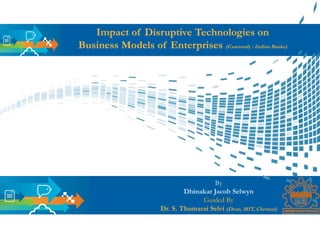 Impact of Disruptive Technologies on
Business Models of Enterprises (Casestudy : Indian Banks)
By
Dhinakar Jacob Selwyn
Guided By
Dr. S. Thamarai Selvi (Dean, MIT, Chennai)
 